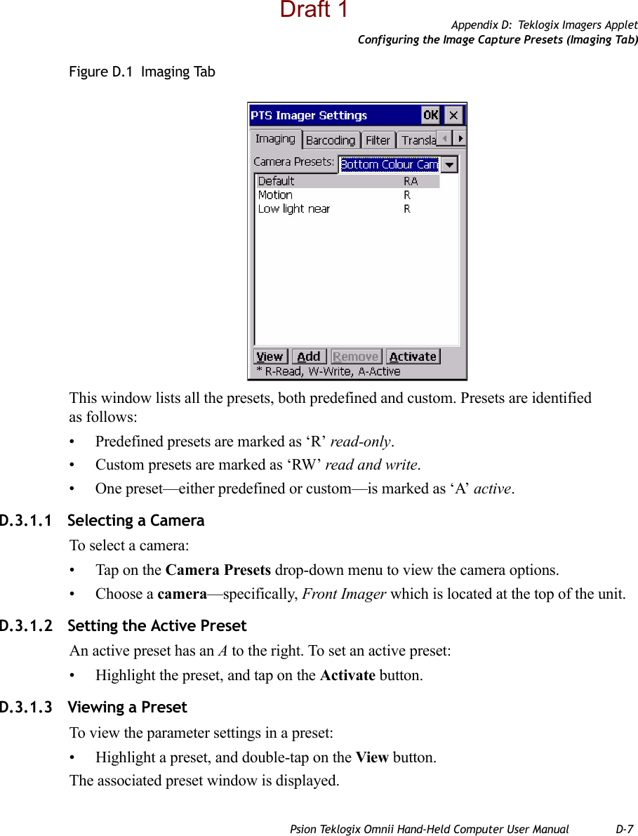 Appendix D: Teklogix Imagers AppletConfiguring the Image Capture Presets (Imaging Tab)Psion Teklogix Omnii Hand-Held Computer User Manual D-7Figure D.1  Imaging TabThis window lists all the presets, both predefined and custom. Presets are identified as follows:• Predefined presets are marked as ‘R’ read-only.• Custom presets are marked as ‘RW’ read and write.• One preset—either predefined or custom—is marked as ‘A’ active.D.3.1.1 Selecting a CameraTo select a camera:• Tap on the Camera Presets drop-down menu to view the camera options.• Choose a camera—specifically, Front Imager which is located at the top of the unit.D.3.1.2 Setting the Active PresetAn active preset has an A to the right. To set an active preset:• Highlight the preset, and tap on the Activate button.D.3.1.3 Viewing a PresetTo view the parameter settings in a preset:• Highlight a preset, and double-tap on the View button.The associated preset window is displayed.Draft 1