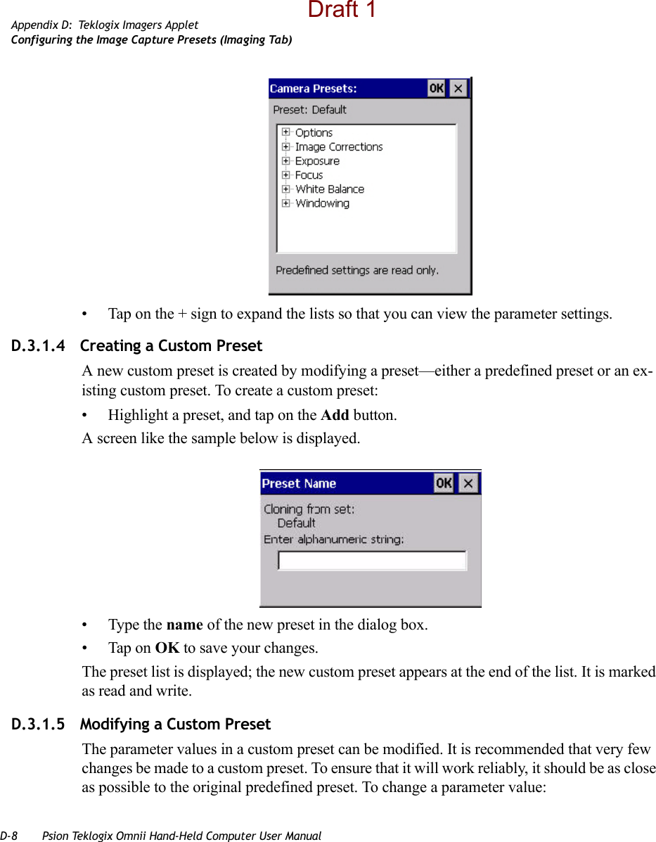 D-8 Psion Teklogix Omnii Hand-Held Computer User ManualAppendix D: Teklogix Imagers AppletConfiguring the Image Capture Presets (Imaging Tab)• Tap on the + sign to expand the lists so that you can view the parameter settings.D.3.1.4 Creating a Custom PresetA new custom preset is created by modifying a preset—either a predefined preset or an ex-isting custom preset. To create a custom preset:• Highlight a preset, and tap on the Add button.A screen like the sample below is displayed.• Type the name of the new preset in the dialog box.• Tap on OK to save your changes.The preset list is displayed; the new custom preset appears at the end of the list. It is marked as read and write.D.3.1.5 Modifying a Custom PresetThe parameter values in a custom preset can be modified. It is recommended that very few changes be made to a custom preset. To ensure that it will work reliably, it should be as close as possible to the original predefined preset. To change a parameter value:Draft 1