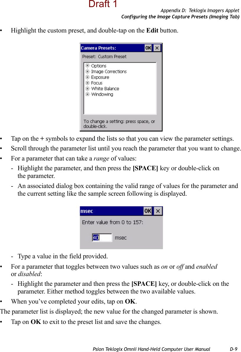 Appendix D: Teklogix Imagers AppletConfiguring the Image Capture Presets (Imaging Tab)Psion Teklogix Omnii Hand-Held Computer User Manual D-9• Highlight the custom preset, and double-tap on the Edit button.• Tap on the + symbols to expand the lists so that you can view the parameter settings.• Scroll through the parameter list until you reach the parameter that you want to change.• For a parameter that can take a range of values:- Highlight the parameter, and then press the [SPACE] key or double-click on the parameter.- An associated dialog box containing the valid range of values for the parameter and the current setting like the sample screen following is displayed.- Type a value in the field provided.• For a parameter that toggles between two values such as on or off and enabled or disabled:- Highlight the parameter and then press the [SPACE] key, or double-click on the parameter. Either method toggles between the two available values.• When you’ve completed your edits, tap on OK.The parameter list is displayed; the new value for the changed parameter is shown.• Tap on OK to exit to the preset list and save the changes.Draft 1