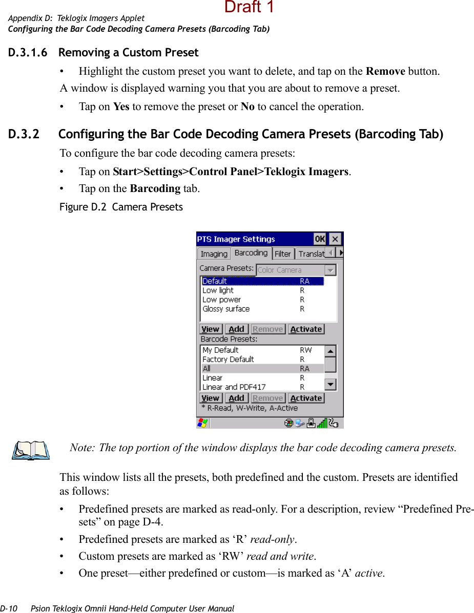 D-10 Psion Teklogix Omnii Hand-Held Computer User ManualAppendix D: Teklogix Imagers AppletConfiguring the Bar Code Decoding Camera Presets (Barcoding Tab)D.3.1.6 Removing a Custom Preset• Highlight the custom preset you want to delete, and tap on the Remove button.A window is displayed warning you that you are about to remove a preset.• Tap on Ye s  to remove the preset or No to cancel the operation.D.3.2 Configuring the Bar Code Decoding Camera Presets (Barcoding Tab)To configure the bar code decoding camera presets:• Tap on Start&gt;Settings&gt;Control Panel&gt;Teklogix Imagers.• Tap on the Barcoding tab.Figure D.2  Camera PresetsThis window lists all the presets, both predefined and the custom. Presets are identified as follows:• Predefined presets are marked as read-only. For a description, review “Predefined Pre-sets” on page D-4.• Predefined presets are marked as ‘R’ read-only.• Custom presets are marked as ‘RW’ read and write.• One preset—either predefined or custom—is marked as ‘A’ active.Note: The top portion of the window displays the bar code decoding camera presets.Draft 1