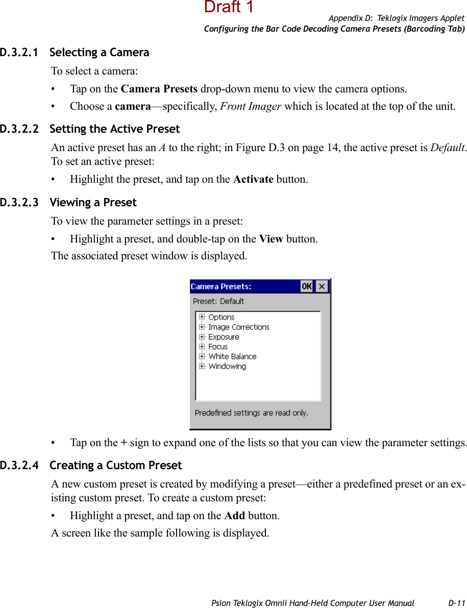 Appendix D: Teklogix Imagers AppletConfiguring the Bar Code Decoding Camera Presets (Barcoding Tab)Psion Teklogix Omnii Hand-Held Computer User Manual D-11D.3.2.1 Selecting a CameraTo select a camera:• Tap on the Camera Presets drop-down menu to view the camera options.• Choose a camera—specifically, Front Imager which is located at the top of the unit.D.3.2.2 Setting the Active PresetAn active preset has an A to the right; in Figure D.3 on page 14, the active preset is Default. To set an active preset:• Highlight the preset, and tap on the Activate button.D.3.2.3 Viewing a PresetTo view the parameter settings in a preset:• Highlight a preset, and double-tap on the View button.The associated preset window is displayed.• Tap on the + sign to expand one of the lists so that you can view the parameter settings.D.3.2.4 Creating a Custom PresetA new custom preset is created by modifying a preset—either a predefined preset or an ex-isting custom preset. To create a custom preset:• Highlight a preset, and tap on the Add button.A screen like the sample following is displayed. Draft 1