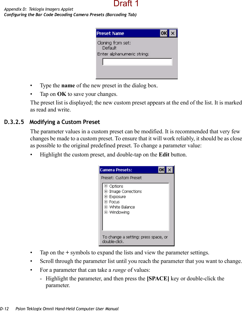 D-12 Psion Teklogix Omnii Hand-Held Computer User ManualAppendix D: Teklogix Imagers AppletConfiguring the Bar Code Decoding Camera Presets (Barcoding Tab)• Type the name of the new preset in the dialog box.• Tap on OK to save your changes.The preset list is displayed; the new custom preset appears at the end of the list. It is marked as read and write.D.3.2.5 Modifying a Custom PresetThe parameter values in a custom preset can be modified. It is recommended that very few changes be made to a custom preset. To ensure that it will work reliably, it should be as close as possible to the original predefined preset. To change a parameter value:• Highlight the custom preset, and double-tap on the Edit button.• Tap on the + symbols to expand the lists and view the parameter settings.• Scroll through the parameter list until you reach the parameter that you want to change.• For a parameter that can take a range of values:- Highlight the parameter, and then press the [SPACE] key or double-click the parameter.Draft 1