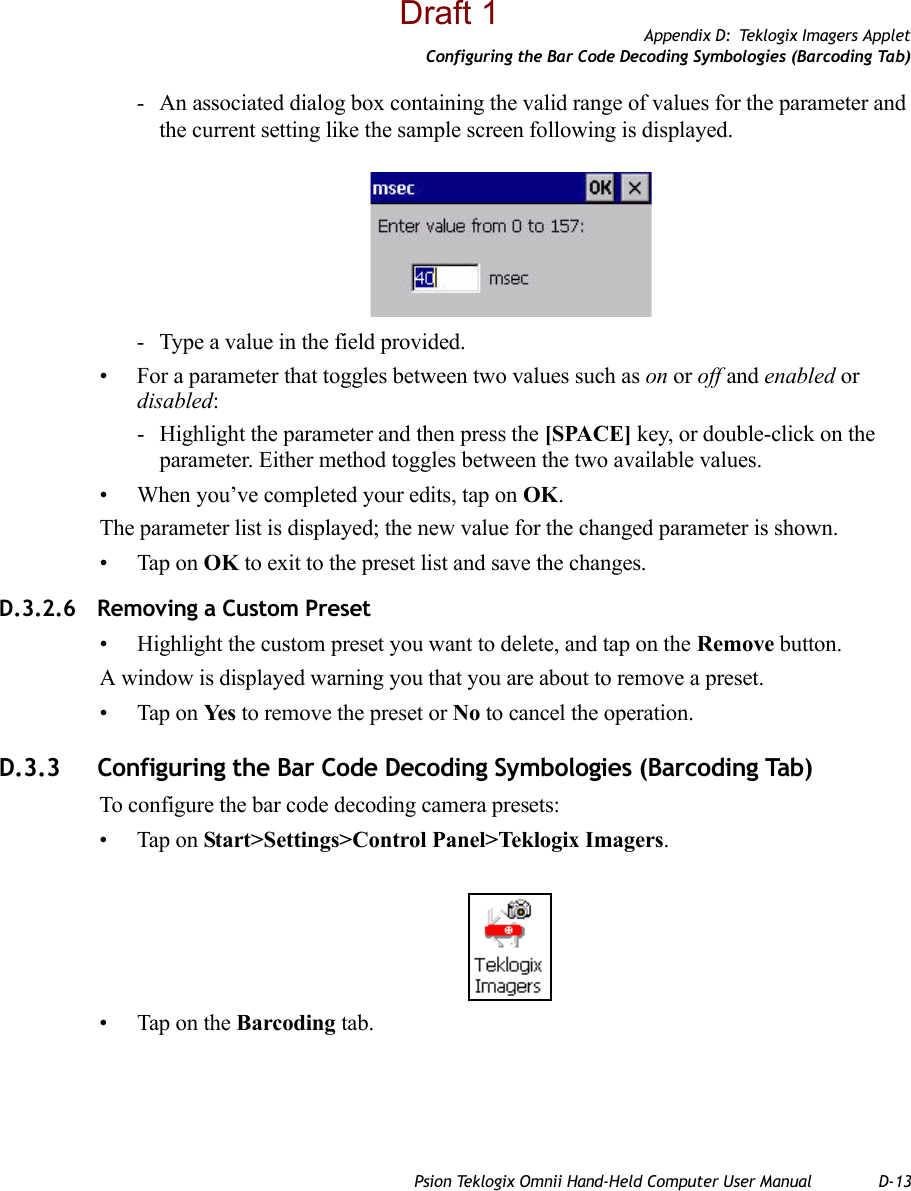 Appendix D: Teklogix Imagers AppletConfiguring the Bar Code Decoding Symbologies (Barcoding Tab)Psion Teklogix Omnii Hand-Held Computer User Manual D-13- An associated dialog box containing the valid range of values for the parameter and the current setting like the sample screen following is displayed.- Type a value in the field provided.• For a parameter that toggles between two values such as on or off and enabled or disabled:- Highlight the parameter and then press the [SPACE] key, or double-click on the parameter. Either method toggles between the two available values.• When you’ve completed your edits, tap on OK.The parameter list is displayed; the new value for the changed parameter is shown.• Tap on OK to exit to the preset list and save the changes.D.3.2.6 Removing a Custom Preset• Highlight the custom preset you want to delete, and tap on the Remove button.A window is displayed warning you that you are about to remove a preset.• Tap on Ye s  to remove the preset or No to cancel the operation.D.3.3 Configuring the Bar Code Decoding Symbologies (Barcoding Tab)To configure the bar code decoding camera presets:• Tap on Start&gt;Settings&gt;Control Panel&gt;Teklogix Imagers.• Tap on the Barcoding tab.Draft 1