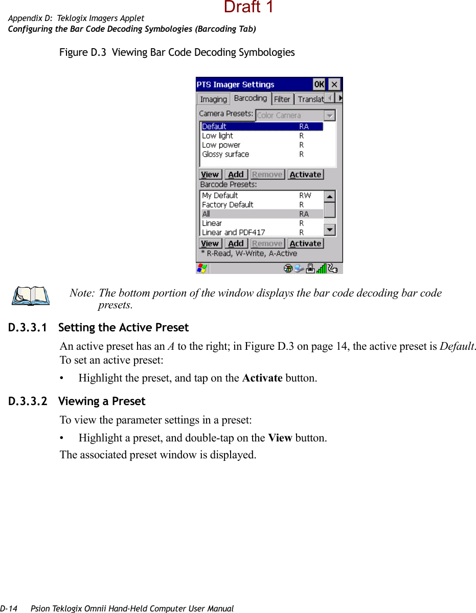 D-14 Psion Teklogix Omnii Hand-Held Computer User ManualAppendix D: Teklogix Imagers AppletConfiguring the Bar Code Decoding Symbologies (Barcoding Tab)Figure D.3  Viewing Bar Code Decoding SymbologiesD.3.3.1 Setting the Active PresetAn active preset has an A to the right; in Figure D.3 on page 14, the active preset is Default. To set an active preset:• Highlight the preset, and tap on the Activate button.D.3.3.2 Viewing a PresetTo view the parameter settings in a preset:• Highlight a preset, and double-tap on the View button.The associated preset window is displayed.Note: The bottom portion of the window displays the bar code decoding bar code presets.Draft 1