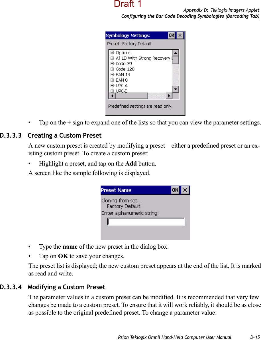 Appendix D: Teklogix Imagers AppletConfiguring the Bar Code Decoding Symbologies (Barcoding Tab)Psion Teklogix Omnii Hand-Held Computer User Manual D-15• Tap on the + sign to expand one of the lists so that you can view the parameter settings.D.3.3.3 Creating a Custom PresetA new custom preset is created by modifying a preset—either a predefined preset or an ex-isting custom preset. To create a custom preset:• Highlight a preset, and tap on the Add button.A screen like the sample following is displayed.• Type the name of the new preset in the dialog box.• Tap on OK to save your changes.The preset list is displayed; the new custom preset appears at the end of the list. It is marked as read and write.D.3.3.4 Modifying a Custom PresetThe parameter values in a custom preset can be modified. It is recommended that very few changes be made to a custom preset. To ensure that it will work reliably, it should be as close as possible to the original predefined preset. To change a parameter value:Draft 1