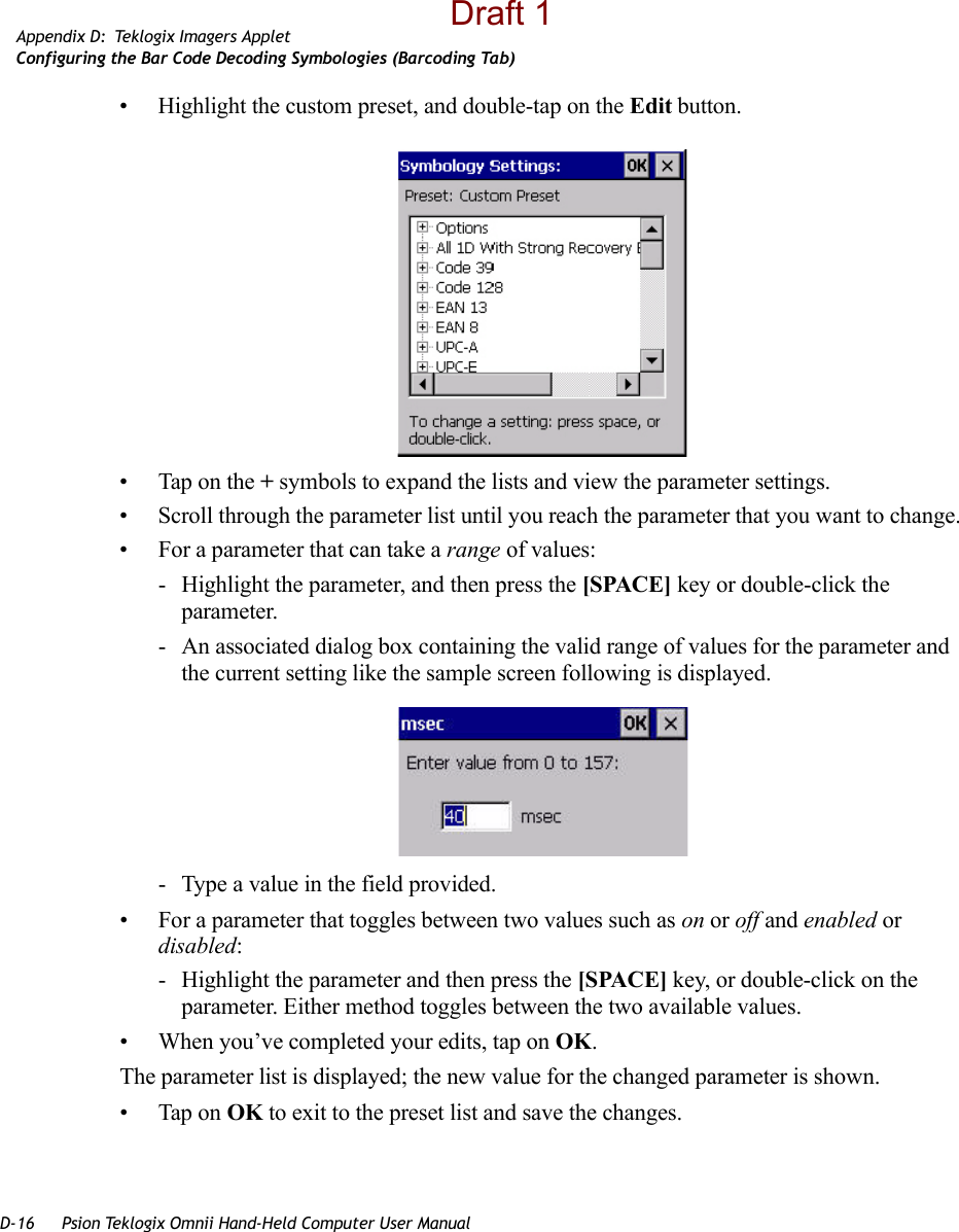 D-16 Psion Teklogix Omnii Hand-Held Computer User ManualAppendix D: Teklogix Imagers AppletConfiguring the Bar Code Decoding Symbologies (Barcoding Tab)• Highlight the custom preset, and double-tap on the Edit button.• Tap on the + symbols to expand the lists and view the parameter settings.• Scroll through the parameter list until you reach the parameter that you want to change.• For a parameter that can take a range of values:- Highlight the parameter, and then press the [SPACE] key or double-click the parameter.- An associated dialog box containing the valid range of values for the parameter and the current setting like the sample screen following is displayed.- Type a value in the field provided.• For a parameter that toggles between two values such as on or off and enabled or disabled:- Highlight the parameter and then press the [SPACE] key, or double-click on the parameter. Either method toggles between the two available values.• When you’ve completed your edits, tap on OK.The parameter list is displayed; the new value for the changed parameter is shown.• Tap on OK to exit to the preset list and save the changes.Draft 1