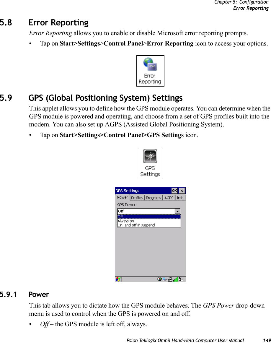 Chapter 5: ConfigurationError ReportingPsion Teklogix Omnii Hand-Held Computer User Manual 1495.8 Error ReportingError Reporting allows you to enable or disable Microsoft error reporting prompts.• Tap on Start&gt;Settings&gt;Control Panel&gt;Error Reporting icon to access your options.5.9 GPS (Global Positioning System) SettingsThis applet allows you to define how the GPS module operates. You can determine when the GPS module is powered and operating, and choose from a set of GPS profiles built into the modem. You can also set up AGPS (Assisted Global Positioning System).• Tap on Start&gt;Settings&gt;Control Panel&gt;GPS Settings icon.5.9.1 PowerThis tab allows you to dictate how the GPS module behaves. The GPS Power drop-down menu is used to control when the GPS is powered on and off.•Off – the GPS module is left off, always.