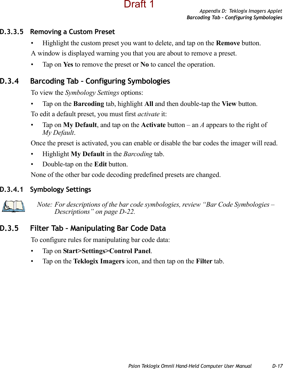 Appendix D: Teklogix Imagers AppletBarcoding Tab – Configuring SymbologiesPsion Teklogix Omnii Hand-Held Computer User Manual D-17D.3.3.5 Removing a Custom Preset• Highlight the custom preset you want to delete, and tap on the Remove button.A window is displayed warning you that you are about to remove a preset.• Tap on Ye s  to remove the preset or No to cancel the operation.D.3.4 Barcoding Tab – Configuring SymbologiesTo view the Symbology Settings options:• Tap on the Barcoding tab, highlight All and then double-tap the View button.To edit a default preset, you must first activate it:• Tap on My Default, and tap on the Activate button – an A appears to the right of My Default.Once the preset is activated, you can enable or disable the bar codes the imager will read.• Highlight My Default in the Barcoding tab.• Double-tap on the Edit button.None of the other bar code decoding predefined presets are changed.D.3.4.1 Symbology SettingsD.3.5 Filter Tab – Manipulating Bar Code DataTo configure rules for manipulating bar code data:• Tap on Start&gt;Settings&gt;Control Panel. • Tap on the Teklogix Imagers icon, and then tap on the Filter tab.Note: For descriptions of the bar code symbologies, review “Bar Code Symbologies – Descriptions” on page D-22.Draft 1