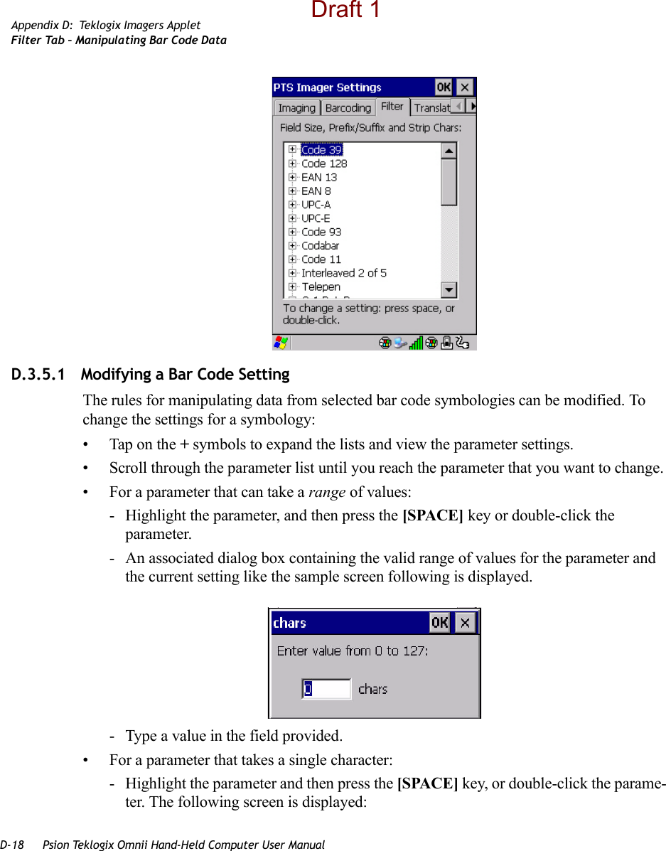 D-18 Psion Teklogix Omnii Hand-Held Computer User ManualAppendix D: Teklogix Imagers AppletFilter Tab – Manipulating Bar Code DataD.3.5.1 Modifying a Bar Code SettingThe rules for manipulating data from selected bar code symbologies can be modified. To change the settings for a symbology:• Tap on the + symbols to expand the lists and view the parameter settings.• Scroll through the parameter list until you reach the parameter that you want to change.• For a parameter that can take a range of values:- Highlight the parameter, and then press the [SPACE] key or double-click the parameter.- An associated dialog box containing the valid range of values for the parameter and the current setting like the sample screen following is displayed.- Type a value in the field provided.• For a parameter that takes a single character:- Highlight the parameter and then press the [SPACE] key, or double-click the parame-ter. The following screen is displayed:Draft 1