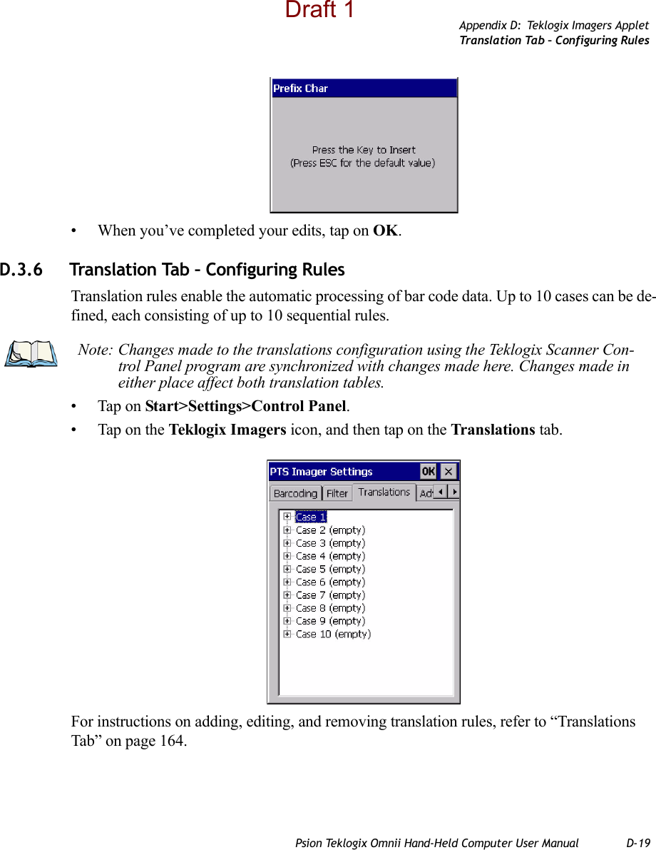 Appendix D: Teklogix Imagers AppletTr a n s l a t i o n  Ta b –  C o n f i g u r in g  Ru l e sPsion Teklogix Omnii Hand-Held Computer User Manual D-19• When you’ve completed your edits, tap on OK.D.3.6 Translation Tab – Configuring RulesTranslation rules enable the automatic processing of bar code data. Up to 10 cases can be de-fined, each consisting of up to 10 sequential rules.• Tap on Start&gt;Settings&gt;Control Panel. • Tap on the Teklogix Imagers icon, and then tap on the Translations tab.For instructions on adding, editing, and removing translation rules, refer to “Translations Tab” on page 164.Note: Changes made to the translations configuration using the Teklogix Scanner Con-trol Panel program are synchronized with changes made here. Changes made in either place affect both translation tables.Draft 1