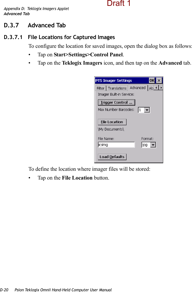 D-20 Psion Teklogix Omnii Hand-Held Computer User ManualAppendix D: Teklogix Imagers AppletAdvanced TabD.3.7 Advanced TabD.3.7.1 File Locations for Captured ImagesTo configure the location for saved images, open the dialog box as follows:• Tap on Start&gt;Settings&gt;Control Panel. • Tap on the Teklogix Imagers icon, and then tap on the Advanced tab.To define the location where imager files will be stored:• Tap on the File Location button. Draft 1