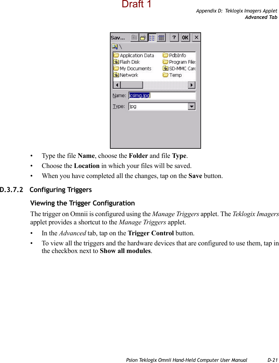 Appendix D: Teklogix Imagers AppletAdvanced TabPsion Teklogix Omnii Hand-Held Computer User Manual D-21• Type the file Name, choose the Folder and file Type.• Choose the Location in which your files will be saved.• When you have completed all the changes, tap on the Save button.D.3.7.2 Configuring TriggersViewing the Trigger ConfigurationThe trigger on Omnii is configured using the Manage Triggers applet. The Teklogix Imagers applet provides a shortcut to the Manage Triggers applet. •In the Advanced tab, tap on the Trigger Control button.• To view all the triggers and the hardware devices that are configured to use them, tap in the checkbox next to Show all modules.Draft 1