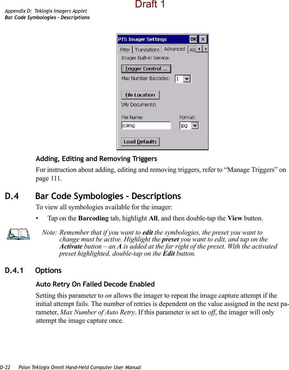 D-22 Psion Teklogix Omnii Hand-Held Computer User ManualAppendix D: Teklogix Imagers AppletBar Code Symbologies – DescriptionsAdding, Editing and Removing TriggersFor instruction about adding, editing and removing triggers, refer to “Manage Triggers” on page 111.D.4 Bar Code Symbologies – DescriptionsTo view all symbologies available for the imager:• Tap on the Barcoding tab, highlight All, and then double-tap the View button.D.4.1 OptionsAuto Retry On Failed Decode EnabledSetting this parameter to on allows the imager to repeat the image capture attempt if the initial attempt fails. The number of retries is dependent on the value assigned in the next pa-rameter, Max Number of Auto Retry. If this parameter is set to off, the imager will only attempt the image capture once.Note: Remember that if you want to edit the symbologies, the preset you want to change must be active. Highlight the preset you want to edit, and tap on the Activate button – an A is added at the far right of the preset. With the activated preset highlighted, double-tap on the Edit button. Draft 1