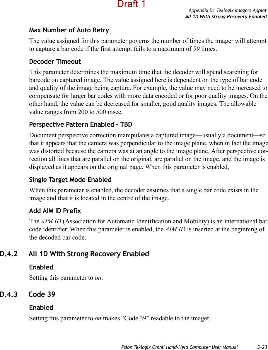 Appendix D: Teklogix Imagers AppletAll 1D With Strong Recovery EnabledPsion Teklogix Omnii Hand-Held Computer User Manual D-23Max Number of Auto RetryThe value assigned for this parameter governs the number of times the imager will attempt to capture a bar code if the first attempt fails to a maximum of 99 times.Decoder TimeoutThis parameter determines the maximum time that the decoder will spend searching for barcode on captured image. The value assigned here is dependent on the type of bar code and quality of the image being capture. For example, the value may need to be increased to compensate for larger bar codes with more data encoded or for poor quality images. On the other hand, the value can be decreased for smaller, good quality images. The allowable value ranges from 200 to 500 msec.Perspective Pattern Enabled - TBDDocument perspective correction manipulates a captured image—usually a document—so that it appears that the camera was perpendicular to the image plane, when in fact the image was distorted because the camera was at an angle to the image plane. After perspective cor-rection all lines that are parallel on the original, are parallel on the image, and the image is displayed as it appears on the original page. When this parameter is enabled,Single Target Mode EnabledWhen this parameter is enabled, the decoder assumes that a single bar code exists in the image and that it is located in the centre of the image.Add AIM ID PrefixThe AIM ID (Association for Automatic Identification and Mobility) is an international bar code identifier. When this parameter is enabled, the AIM ID is inserted at the beginning of the decoded bar code.D.4.2 All 1D With Strong Recovery EnabledEnabledSetting this parameter to on.D.4.3 Code 39EnabledSetting this parameter to on makes “Code 39” readable to the imager.Draft 1