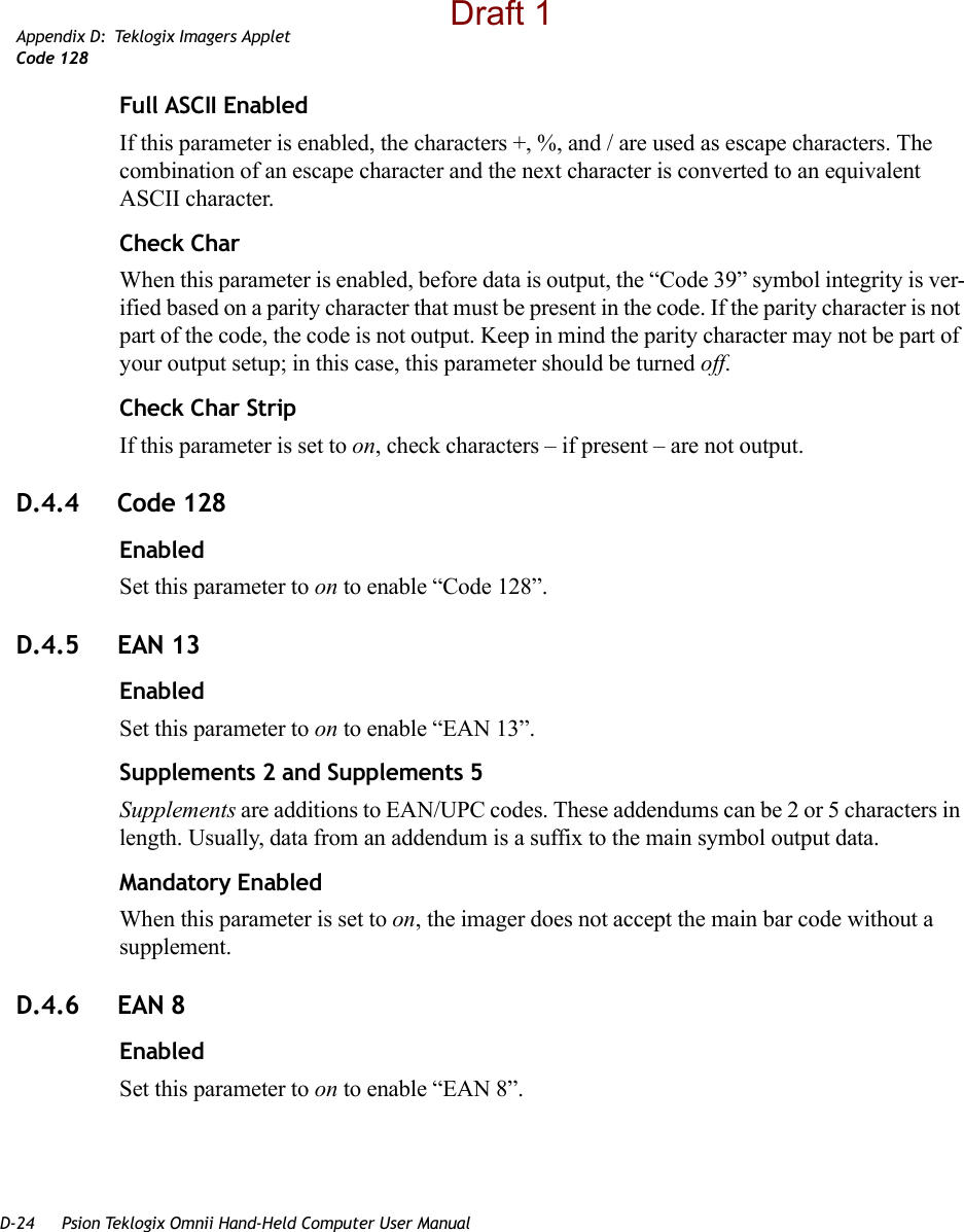 D-24 Psion Teklogix Omnii Hand-Held Computer User ManualAppendix D: Teklogix Imagers AppletCode 128Full ASCII EnabledIf this parameter is enabled, the characters +, %, and / are used as escape characters. The combination of an escape character and the next character is converted to an equivalent ASCII character.Check CharWhen this parameter is enabled, before data is output, the “Code 39” symbol integrity is ver-ified based on a parity character that must be present in the code. If the parity character is not part of the code, the code is not output. Keep in mind the parity character may not be part of your output setup; in this case, this parameter should be turned off.Check Char StripIf this parameter is set to on, check characters – if present – are not output.D.4.4 Code 128EnabledSet this parameter to on to enable “Code 128”.D.4.5 EAN 13EnabledSet this parameter to on to enable “EAN 13”.Supplements 2 and Supplements 5Supplements are additions to EAN/UPC codes. These addendums can be 2 or 5 characters in length. Usually, data from an addendum is a suffix to the main symbol output data.Mandatory EnabledWhen this parameter is set to on, the imager does not accept the main bar code without a supplement.D.4.6 EAN 8EnabledSet this parameter to on to enable “EAN 8”.Draft 1