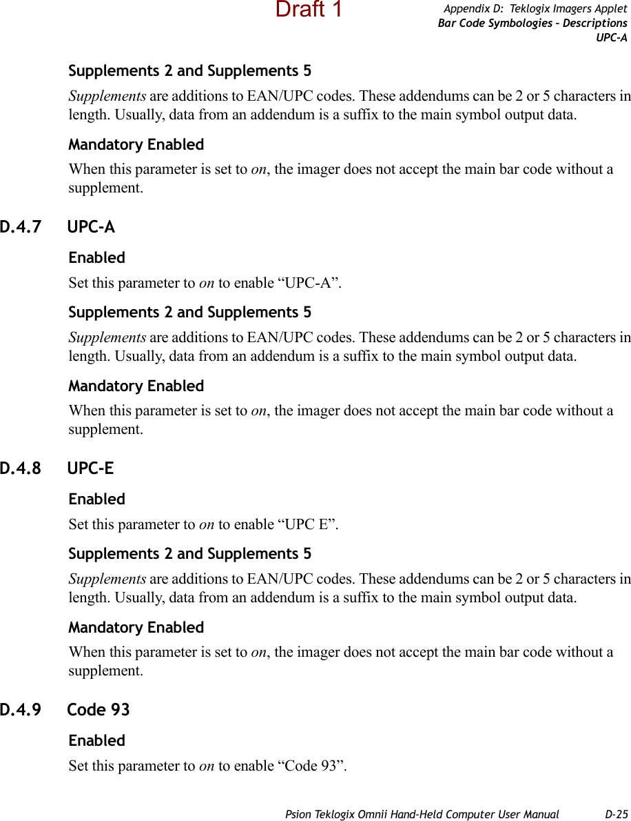 Psion Teklogix Omnii Hand-Held Computer User Manual D-25Appendix D: Teklogix Imagers AppletBar Code Symbologies – DescriptionsUPC-ASupplements 2 and Supplements 5Supplements are additions to EAN/UPC codes. These addendums can be 2 or 5 characters in length. Usually, data from an addendum is a suffix to the main symbol output data.Mandatory EnabledWhen this parameter is set to on, the imager does not accept the main bar code without a supplement.D.4.7 UPC-AEnabledSet this parameter to on to enable “UPC-A”.Supplements 2 and Supplements 5Supplements are additions to EAN/UPC codes. These addendums can be 2 or 5 characters in length. Usually, data from an addendum is a suffix to the main symbol output data.Mandatory EnabledWhen this parameter is set to on, the imager does not accept the main bar code without a supplement.D.4.8 UPC-EEnabledSet this parameter to on to enable “UPC E”.Supplements 2 and Supplements 5Supplements are additions to EAN/UPC codes. These addendums can be 2 or 5 characters in length. Usually, data from an addendum is a suffix to the main symbol output data.Mandatory EnabledWhen this parameter is set to on, the imager does not accept the main bar code without a supplement.D.4.9 Code 93EnabledSet this parameter to on to enable “Code 93”.Draft 1