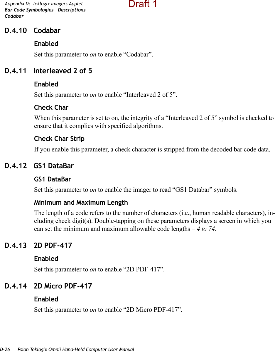 D-26 Psion Teklogix Omnii Hand-Held Computer User ManualAppendix D: Teklogix Imagers AppletBar Code Symbologies – DescriptionsCodabarD.4.10 CodabarEnabledSet this parameter to on to enable “Codabar”.D.4.11 Interleaved 2 of 5EnabledSet this parameter to on to enable “Interleaved 2 of 5”.Check CharWhen this parameter is set to on, the integrity of a “Interleaved 2 of 5” symbol is checked to ensure that it complies with specified algorithms.Check Char StripIf you enable this parameter, a check character is stripped from the decoded bar code data.D.4.12 GS1 DataBarGS1 DataBarSet this parameter to on to enable the imager to read “GS1 Databar” symbols.Minimum and Maximum LengthThe length of a code refers to the number of characters (i.e., human readable characters), in-cluding check digit(s). Double-tapping on these parameters displays a screen in which you can set the minimum and maximum allowable code lengths – 4 to 74.D.4.13 2D PDF-417EnabledSet this parameter to on to enable “2D PDF-417”.D.4.14 2D Micro PDF-417EnabledSet this parameter to on to enable “2D Micro PDF-417”.Draft 1