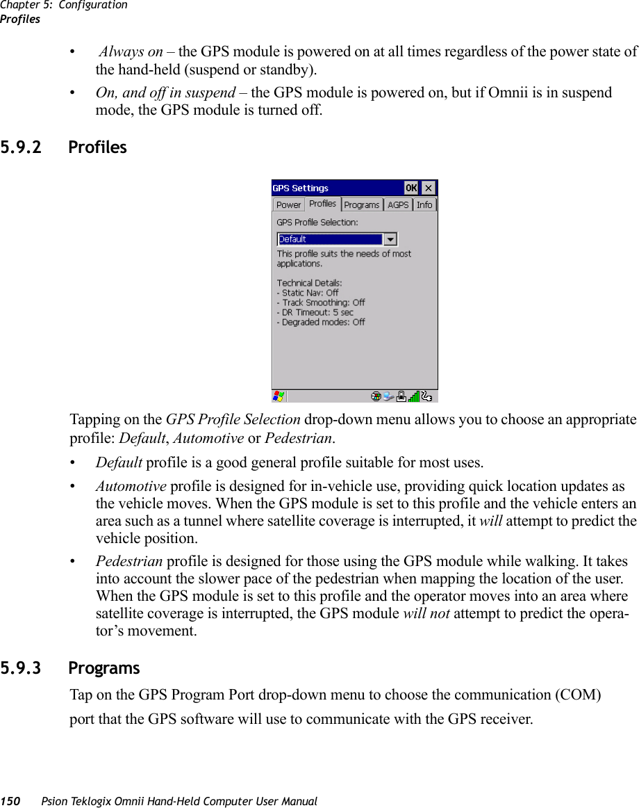 Chapter 5: ConfigurationProfiles150 Psion Teklogix Omnii Hand-Held Computer User Manual• Always on – the GPS module is powered on at all times regardless of the power state of the hand-held (suspend or standby).•On, and off in suspend – the GPS module is powered on, but if Omnii is in suspend mode, the GPS module is turned off.5.9.2 ProfilesTapping on the GPS Profile Selection drop-down menu allows you to choose an appropriate profile: Default, Automotive or Pedestrian. •Default profile is a good general profile suitable for most uses.•Automotive profile is designed for in-vehicle use, providing quick location updates as the vehicle moves. When the GPS module is set to this profile and the vehicle enters an area such as a tunnel where satellite coverage is interrupted, it will attempt to predict the vehicle position. •Pedestrian profile is designed for those using the GPS module while walking. It takes into account the slower pace of the pedestrian when mapping the location of the user. When the GPS module is set to this profile and the operator moves into an area where satellite coverage is interrupted, the GPS module will not attempt to predict the opera-tor’s movement.5.9.3 ProgramsTap on the GPS Program Port drop-down menu to choose the communication (COM)port that the GPS software will use to communicate with the GPS receiver.