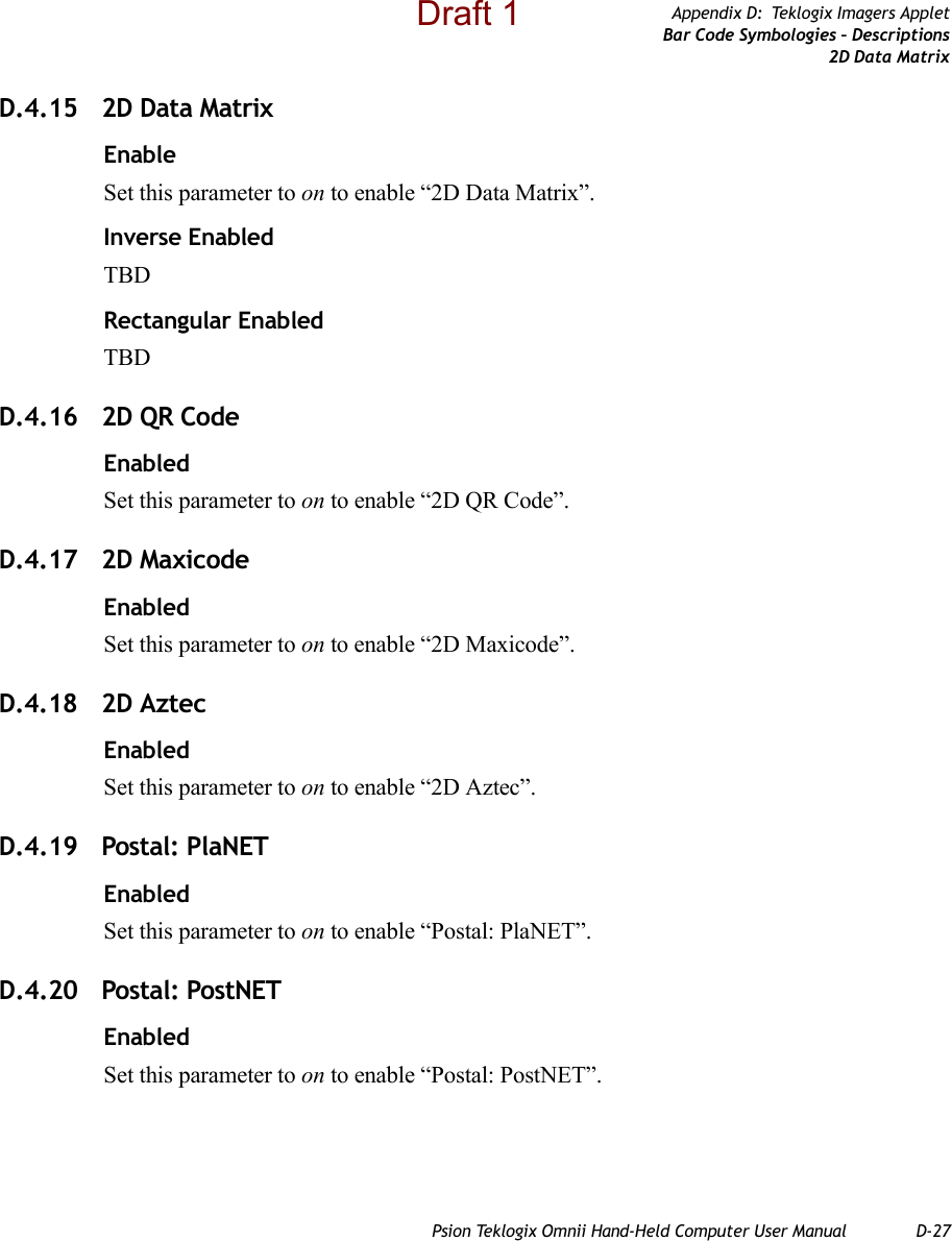 Psion Teklogix Omnii Hand-Held Computer User Manual D-27Appendix D: Teklogix Imagers AppletBar Code Symbologies – Descriptions2D Data MatrixD.4.15 2D Data MatrixEnableSet this parameter to on to enable “2D Data Matrix”.Inverse EnabledTBDRectangular EnabledTBDD.4.16 2D QR CodeEnabledSet this parameter to on to enable “2D QR Code”.D.4.17 2D MaxicodeEnabledSet this parameter to on to enable “2D Maxicode”.D.4.18 2D AztecEnabledSet this parameter to on to enable “2D Aztec”.D.4.19 Postal: PlaNETEnabledSet this parameter to on to enable “Postal: PlaNET”.D.4.20 Postal: PostNETEnabledSet this parameter to on to enable “Postal: PostNET”.Draft 1