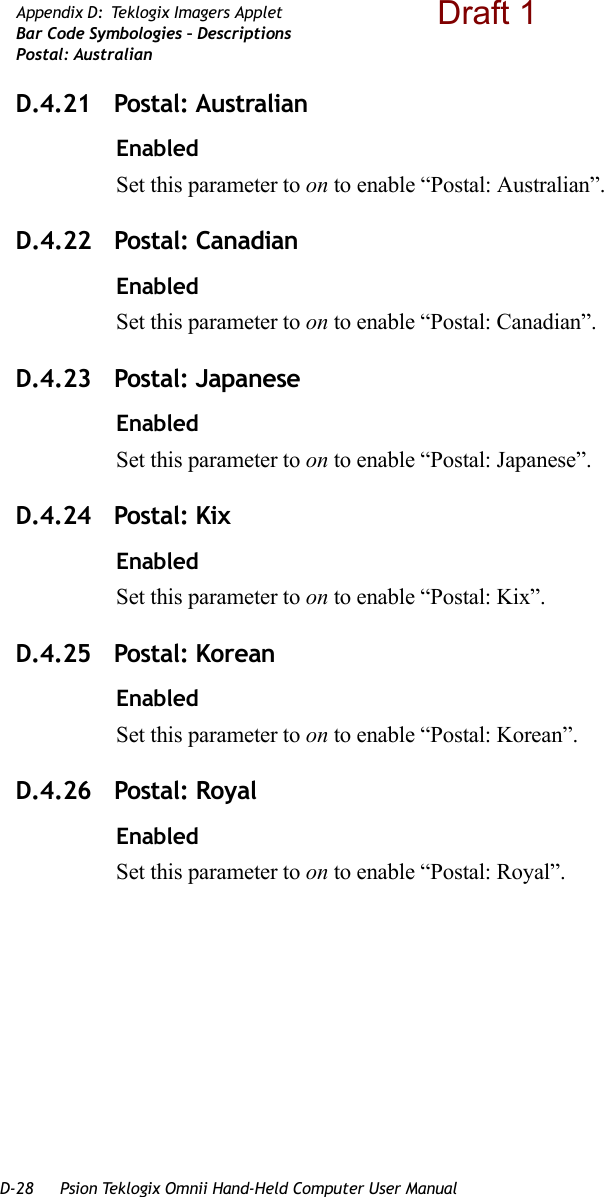 D-28 Psion Teklogix Omnii Hand-Held Computer User ManualAppendix D: Teklogix Imagers AppletBar Code Symbologies – DescriptionsPostal: AustralianD.4.21 Postal: AustralianEnabledSet this parameter to on to enable “Postal: Australian”.D.4.22 Postal: CanadianEnabledSet this parameter to on to enable “Postal: Canadian”.D.4.23 Postal: JapaneseEnabledSet this parameter to on to enable “Postal: Japanese”.D.4.24 Postal: KixEnabledSet this parameter to on to enable “Postal: Kix”.D.4.25 Postal: KoreanEnabledSet this parameter to on to enable “Postal: Korean”.D.4.26 Postal: RoyalEnabledSet this parameter to on to enable “Postal: Royal”.Draft 1