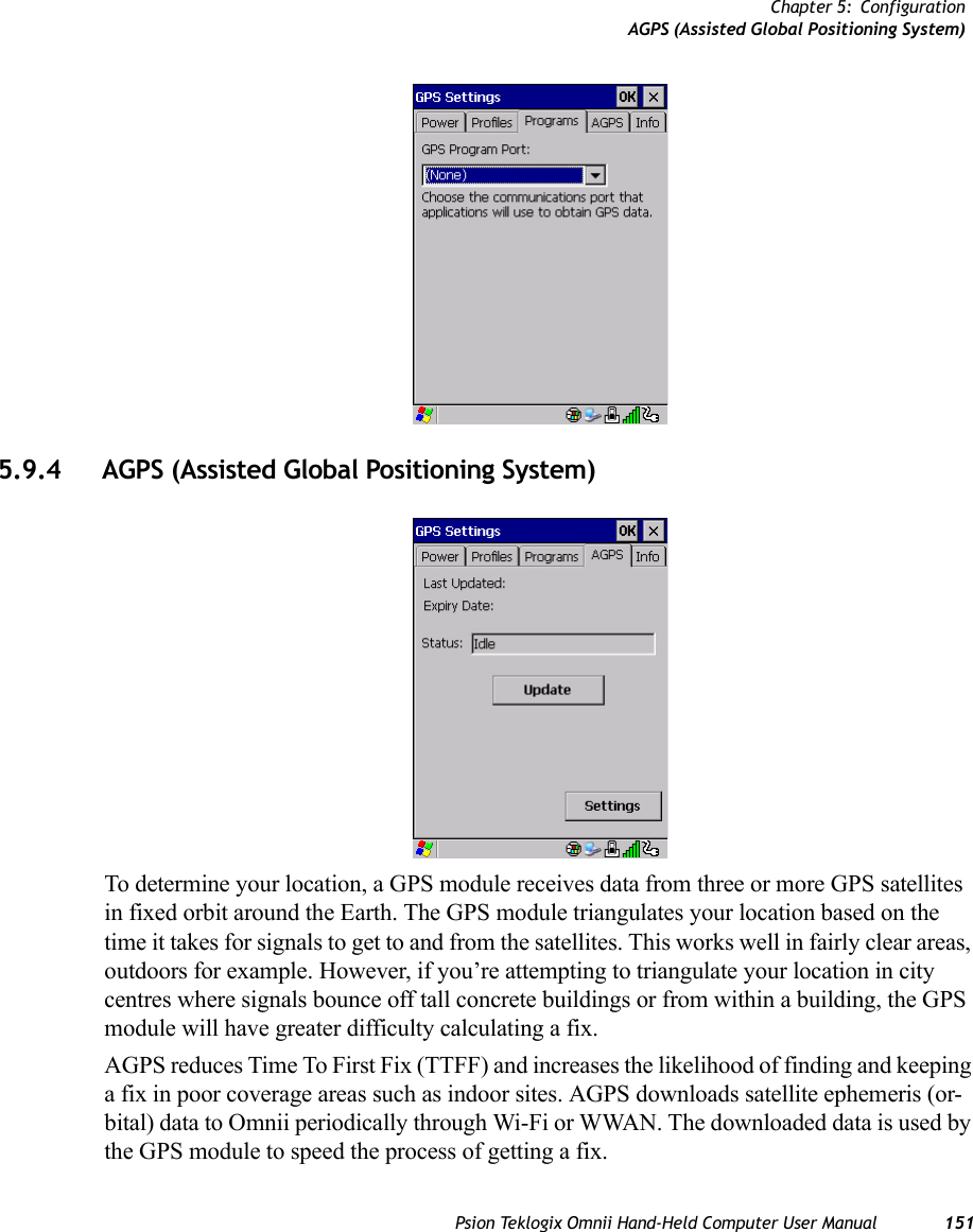 Chapter 5: ConfigurationAGPS (Assisted Global Positioning System)Psion Teklogix Omnii Hand-Held Computer User Manual 1515.9.4 AGPS (Assisted Global Positioning System)To determine your location, a GPS module receives data from three or more GPS satellites in fixed orbit around the Earth. The GPS module triangulates your location based on the time it takes for signals to get to and from the satellites. This works well in fairly clear areas, outdoors for example. However, if you’re attempting to triangulate your location in city centres where signals bounce off tall concrete buildings or from within a building, the GPS module will have greater difficulty calculating a fix.AGPS reduces Time To First Fix (TTFF) and increases the likelihood of finding and keeping a fix in poor coverage areas such as indoor sites. AGPS downloads satellite ephemeris (or-bital) data to Omnii periodically through Wi-Fi or WWAN. The downloaded data is used by the GPS module to speed the process of getting a fix.