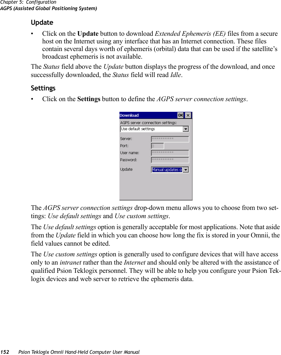 Chapter 5: ConfigurationAGPS (Assisted Global Positioning System)152 Psion Teklogix Omnii Hand-Held Computer User ManualUpdate•Click on the Update button to download Extended Ephemeris (EE) files from a secure host on the Internet using any interface that has an Internet connection. These files contain several days worth of ephemeris (orbital) data that can be used if the satellite’s broadcast ephemeris is not available.The Status field above the Update button displays the progress of the download, and once successfully downloaded, the Status field will read Idle.Settings•Click on the Settings button to define the AGPS server connection settings.The AGPS server connection settings drop-down menu allows you to choose from two set-tings: Use default settings and Use custom settings. The Use default settings option is generally acceptable for most applications. Note that aside from the Update field in which you can choose how long the fix is stored in your Omnii, the field values cannot be edited.The Use custom settings option is generally used to configure devices that will have access only to an intranet rather than the Internet and should only be altered with the assistance of qualified Psion Teklogix personnel. They will be able to help you configure your Psion Tek-logix devices and web server to retrieve the ephemeris data.