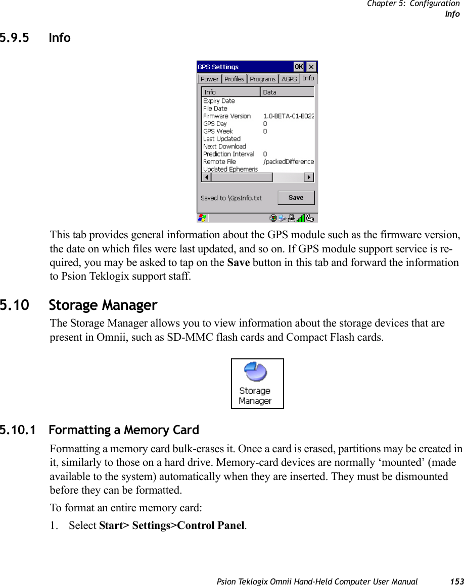 Chapter 5: ConfigurationInfoPsion Teklogix Omnii Hand-Held Computer User Manual 1535.9.5 InfoThis tab provides general information about the GPS module such as the firmware version, the date on which files were last updated, and so on. If GPS module support service is re-quired, you may be asked to tap on the Save button in this tab and forward the information to Psion Teklogix support staff. 5.10 Storage ManagerThe Storage Manager allows you to view information about the storage devices that are present in Omnii, such as SD-MMC flash cards and Compact Flash cards.5.10.1 Formatting a Memory CardFormatting a memory card bulk-erases it. Once a card is erased, partitions may be created in it, similarly to those on a hard drive. Memory-card devices are normally ‘mounted’ (made available to the system) automatically when they are inserted. They must be dismounted before they can be formatted.To format an entire memory card:1. Select Start&gt; Settings&gt;Control Panel. 