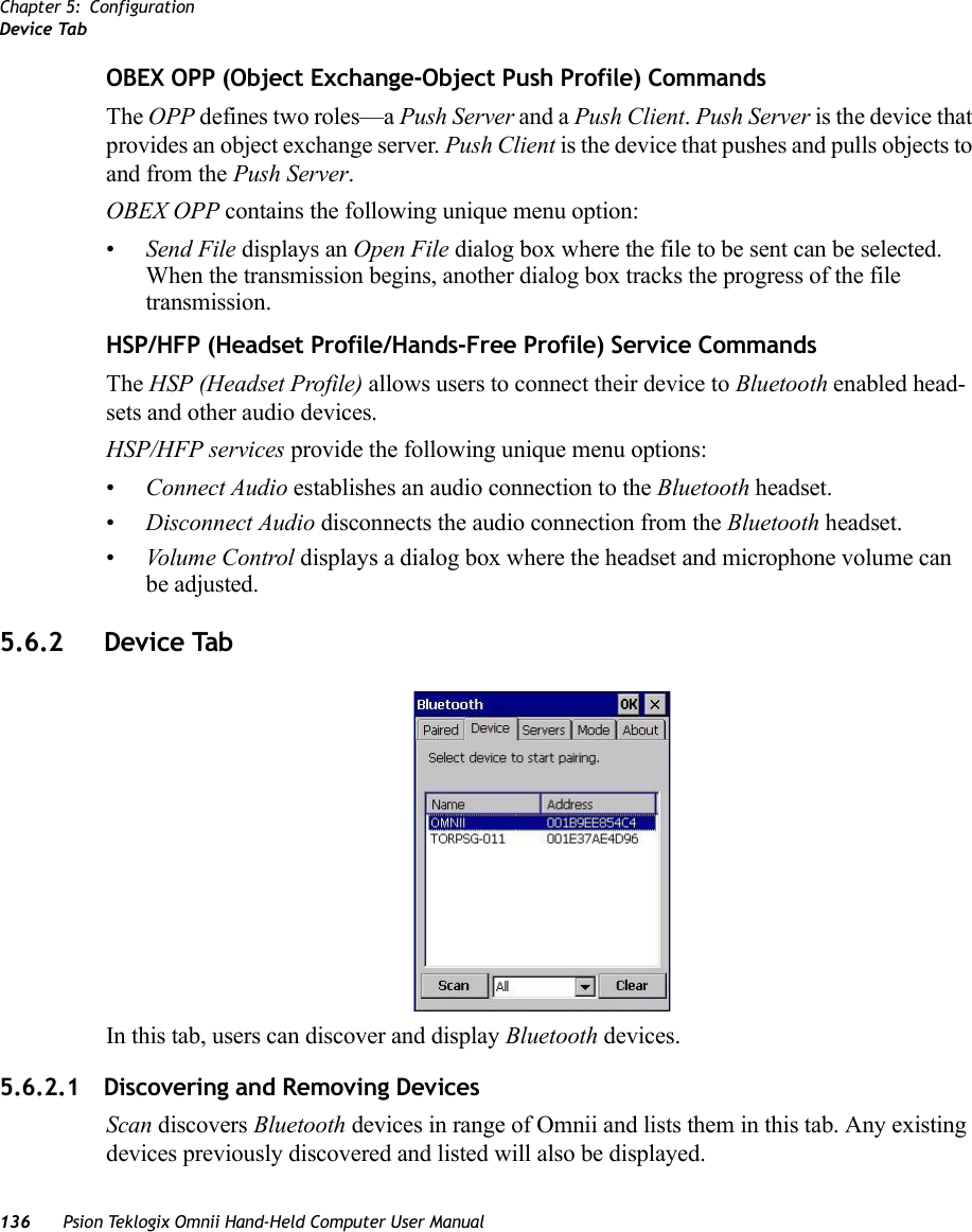 Chapter 5: ConfigurationDevice Tab136 Psion Teklogix Omnii Hand-Held Computer User ManualOBEX OPP (Object Exchange-Object Push Profile) CommandsThe OPP defines two roles—a Push Server and a Push Client. Push Server is the device that provides an object exchange server. Push Client is the device that pushes and pulls objects to and from the Push Server.OBEX OPP contains the following unique menu option:•Send File displays an Open File dialog box where the file to be sent can be selected. When the transmission begins, another dialog box tracks the progress of the file transmission.HSP/HFP (Headset Profile/Hands-Free Profile) Service CommandsThe HSP (Headset Profile) allows users to connect their device to Bluetooth enabled head-sets and other audio devices.HSP/HFP services provide the following unique menu options:•Connect Audio establishes an audio connection to the Bluetooth headset.•Disconnect Audio disconnects the audio connection from the Bluetooth headset.•Volume Control displays a dialog box where the headset and microphone volume can be adjusted.5.6.2 Device TabIn this tab, users can discover and display Bluetooth devices.5.6.2.1 Discovering and Removing DevicesScan discovers Bluetooth devices in range of Omnii and lists them in this tab. Any existing devices previously discovered and listed will also be displayed. 