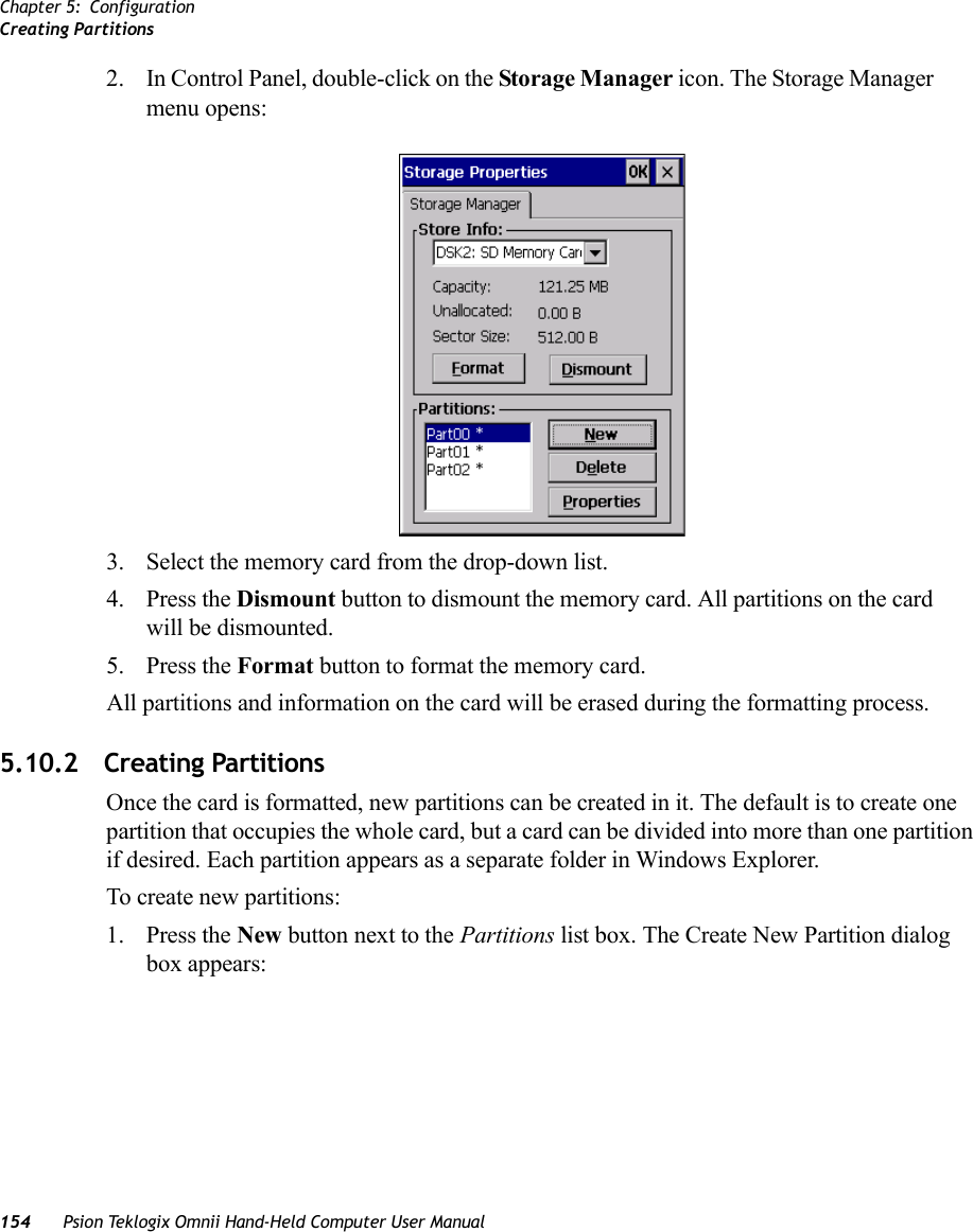 Chapter 5: ConfigurationCreating Partitions154 Psion Teklogix Omnii Hand-Held Computer User Manual2. In Control Panel, double-click on the Storage Manager icon. The Storage Manager menu opens:3. Select the memory card from the drop-down list.4. Press the Dismount button to dismount the memory card. All partitions on the card will be dismounted.5. Press the Format button to format the memory card.All partitions and information on the card will be erased during the formatting process.5.10.2 Creating PartitionsOnce the card is formatted, new partitions can be created in it. The default is to create one partition that occupies the whole card, but a card can be divided into more than one partition if desired. Each partition appears as a separate folder in Windows Explorer.To create new partitions:1. Press the New button next to the Partitions list box. The Create New Partition dialog box appears: