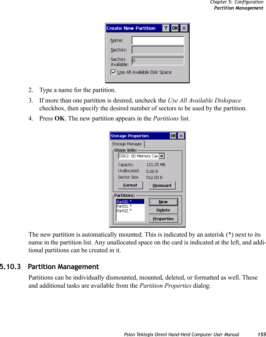 Chapter 5: ConfigurationPartition ManagementPsion Teklogix Omnii Hand-Held Computer User Manual 1552. Type a name for the partition. 3. If more than one partition is desired, uncheck the Use All Available Diskspace checkbox, then specify the desired number of sectors to be used by the partition.4. Press OK. The new partition appears in the Partitions list.The new partition is automatically mounted. This is indicated by an asterisk (*) next to its name in the partition list. Any unallocated space on the card is indicated at the left, and addi-tional partitions can be created in it. 5.10.3 Partition ManagementPartitions can be individually dismounted, mounted, deleted, or formatted as well. These and additional tasks are available from the Partition Properties dialog: