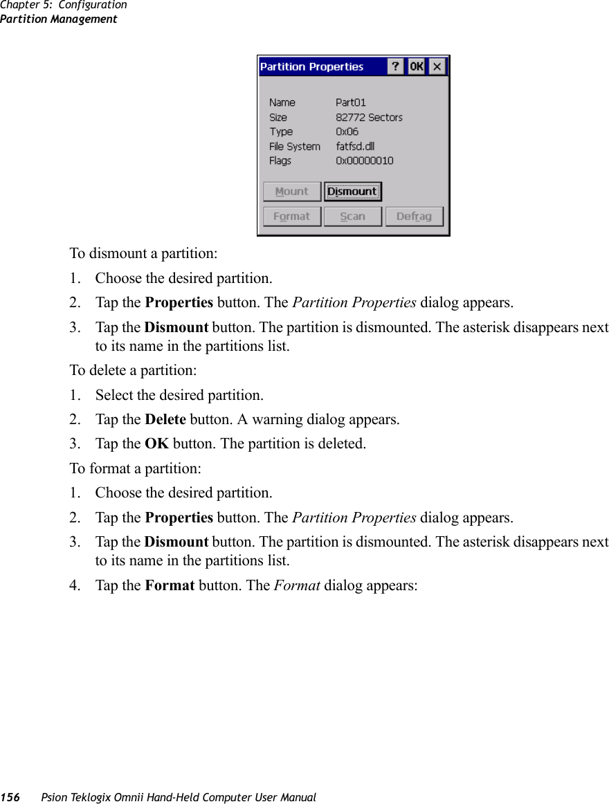 Chapter 5: ConfigurationPartition Management156 Psion Teklogix Omnii Hand-Held Computer User ManualTo dismount a partition:1. Choose the desired partition. 2. Tap the Properties button. The Partition Properties dialog appears.3. Tap the Dismount button. The partition is dismounted. The asterisk disappears next to its name in the partitions list.To delete a partition:1. Select the desired partition. 2. Tap the Delete button. A warning dialog appears.3. Tap the OK button. The partition is deleted.To format a partition:1. Choose the desired partition. 2. Tap the Properties button. The Partition Properties dialog appears.3. Tap the Dismount button. The partition is dismounted. The asterisk disappears next to its name in the partitions list.4. Tap the Format button. The Format dialog appears: 