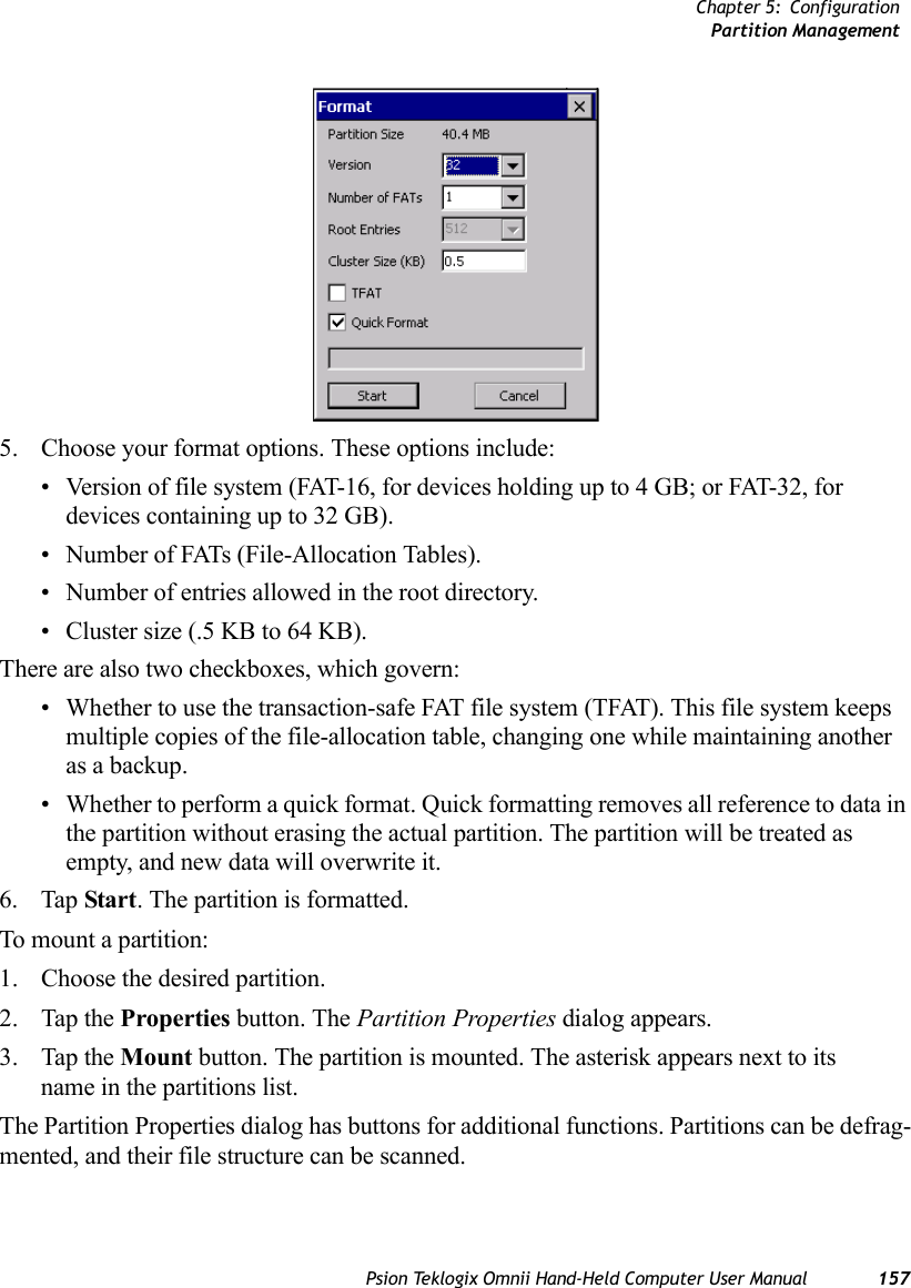 Chapter 5: ConfigurationPartition ManagementPsion Teklogix Omnii Hand-Held Computer User Manual 1575. Choose your format options. These options include:• Version of file system (FAT-16, for devices holding up to 4 GB; or FAT-32, for devices containing up to 32 GB).• Number of FATs (File-Allocation Tables).• Number of entries allowed in the root directory.• Cluster size (.5 KB to 64 KB).There are also two checkboxes, which govern:• Whether to use the transaction-safe FAT file system (TFAT). This file system keeps multiple copies of the file-allocation table, changing one while maintaining another as a backup.• Whether to perform a quick format. Quick formatting removes all reference to data in the partition without erasing the actual partition. The partition will be treated as empty, and new data will overwrite it.6. Tap Start. The partition is formatted. To mount a partition:1. Choose the desired partition. 2. Tap the Properties button. The Partition Properties dialog appears.3. Tap the Mount button. The partition is mounted. The asterisk appears next to its name in the partitions list.The Partition Properties dialog has buttons for additional functions. Partitions can be defrag-mented, and their file structure can be scanned.