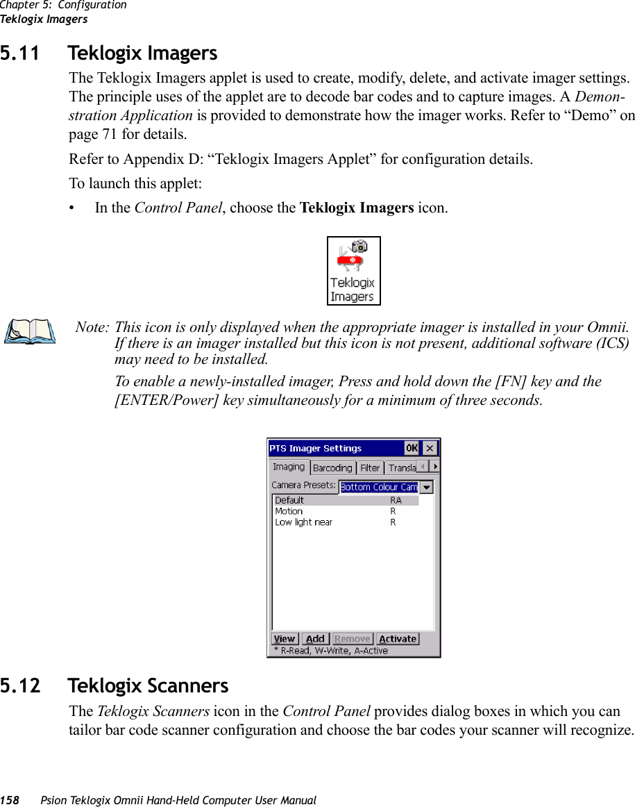 Chapter 5: ConfigurationTek log ix  Im a g er s158 Psion Teklogix Omnii Hand-Held Computer User Manual5.11 Teklogix Imagers The Teklogix Imagers applet is used to create, modify, delete, and activate imager settings. The principle uses of the applet are to decode bar codes and to capture images. A Demon-stration Application is provided to demonstrate how the imager works. Refer to “Demo” on page 71 for details. Refer to Appendix D: “Teklogix Imagers Applet” for configuration details.To launch this applet: •In the Control Panel, choose the Teklogix Imagers icon.5.12 Teklogix ScannersThe Teklogix Scanners icon in the Control Panel provides dialog boxes in which you can tailor bar code scanner configuration and choose the bar codes your scanner will recognize. Note: This icon is only displayed when the appropriate imager is installed in your Omnii. If there is an imager installed but this icon is not present, additional software (ICS) may need to be installed.To enable a newly-installed imager, Press and hold down the [FN] key and the [ENTER/Power] key simultaneously for a minimum of three seconds. 