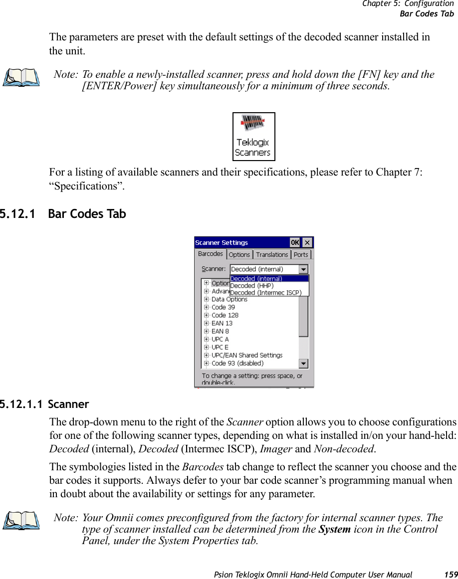 Chapter 5: ConfigurationBar Codes TabPsion Teklogix Omnii Hand-Held Computer User Manual 159The parameters are preset with the default settings of the decoded scanner installed in the unit. For a listing of available scanners and their specifications, please refer to Chapter 7: “Specifications”. 5.12.1 Bar Codes Tab5.12.1.1 ScannerThe drop-down menu to the right of the Scanner option allows you to choose configurations for one of the following scanner types, depending on what is installed in/on your hand-held: Decoded (internal), Decoded (Intermec ISCP), Imager and Non-decoded.The symbologies listed in the Barcodes tab change to reflect the scanner you choose and the bar codes it supports. Always defer to your bar code scanner’s programming manual when in doubt about the availability or settings for any parameter. Note: To enable a newly-installed scanner, press and hold down the [FN] key and the [ENTER/Power] key simultaneously for a minimum of three seconds. Note: Your Omnii comes preconfigured from the factory for internal scanner types. The type of scanner installed can be determined from the System icon in the Control Panel, under the System Properties tab. 