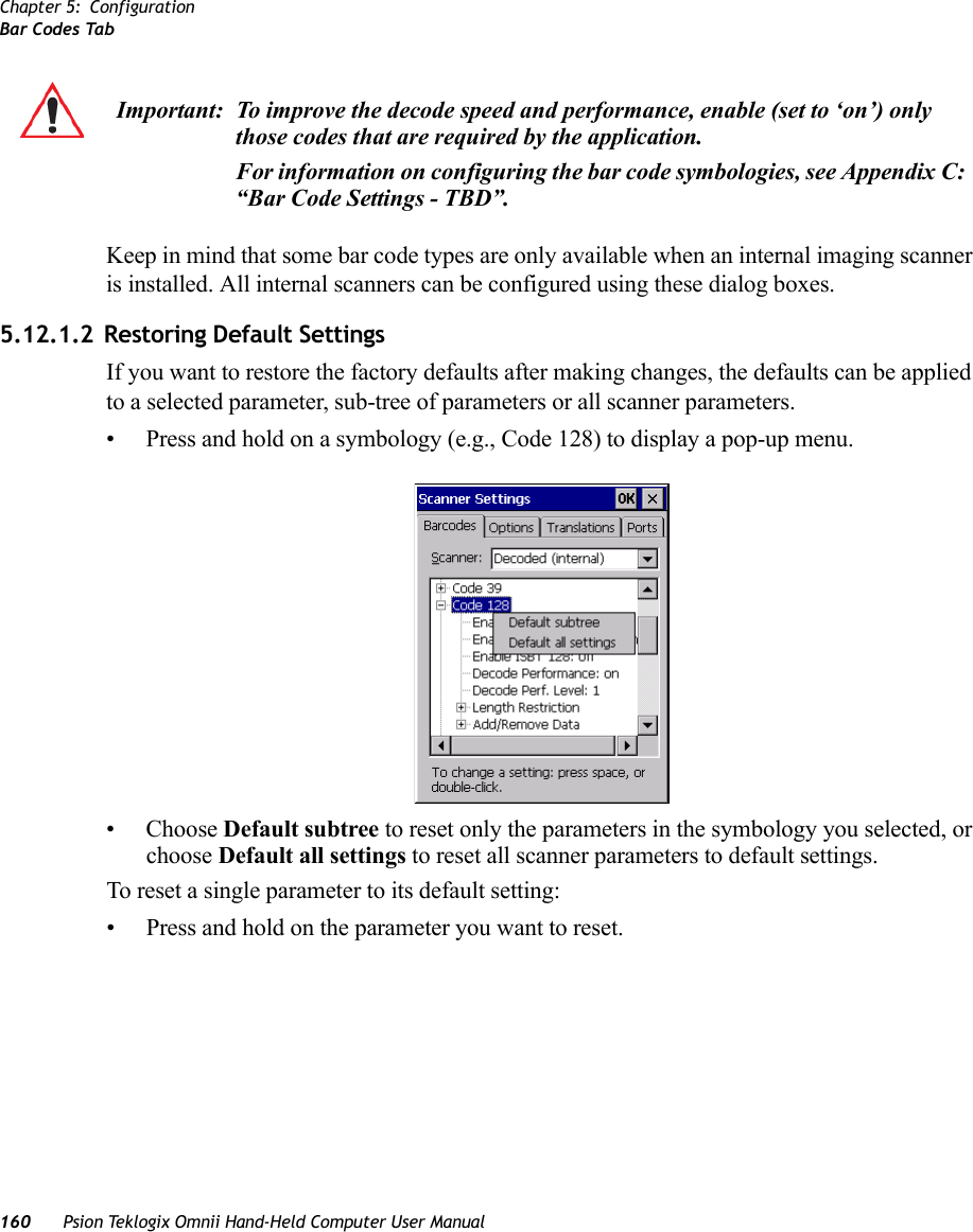 Chapter 5: ConfigurationBar Codes Tab160 Psion Teklogix Omnii Hand-Held Computer User ManualKeep in mind that some bar code types are only available when an internal imaging scanner is installed. All internal scanners can be configured using these dialog boxes. 5.12.1.2 Restoring Default SettingsIf you want to restore the factory defaults after making changes, the defaults can be applied to a selected parameter, sub-tree of parameters or all scanner parameters. • Press and hold on a symbology (e.g., Code 128) to display a pop-up menu.• Choose Default subtree to reset only the parameters in the symbology you selected, or choose Default all settings to reset all scanner parameters to default settings.To reset a single parameter to its default setting:• Press and hold on the parameter you want to reset.Important: To improve the decode speed and performance, enable (set to ‘on’) only those codes that are required by the application.For information on configuring the bar code symbologies, see Appendix C: “Bar Code Settings - TBD”.