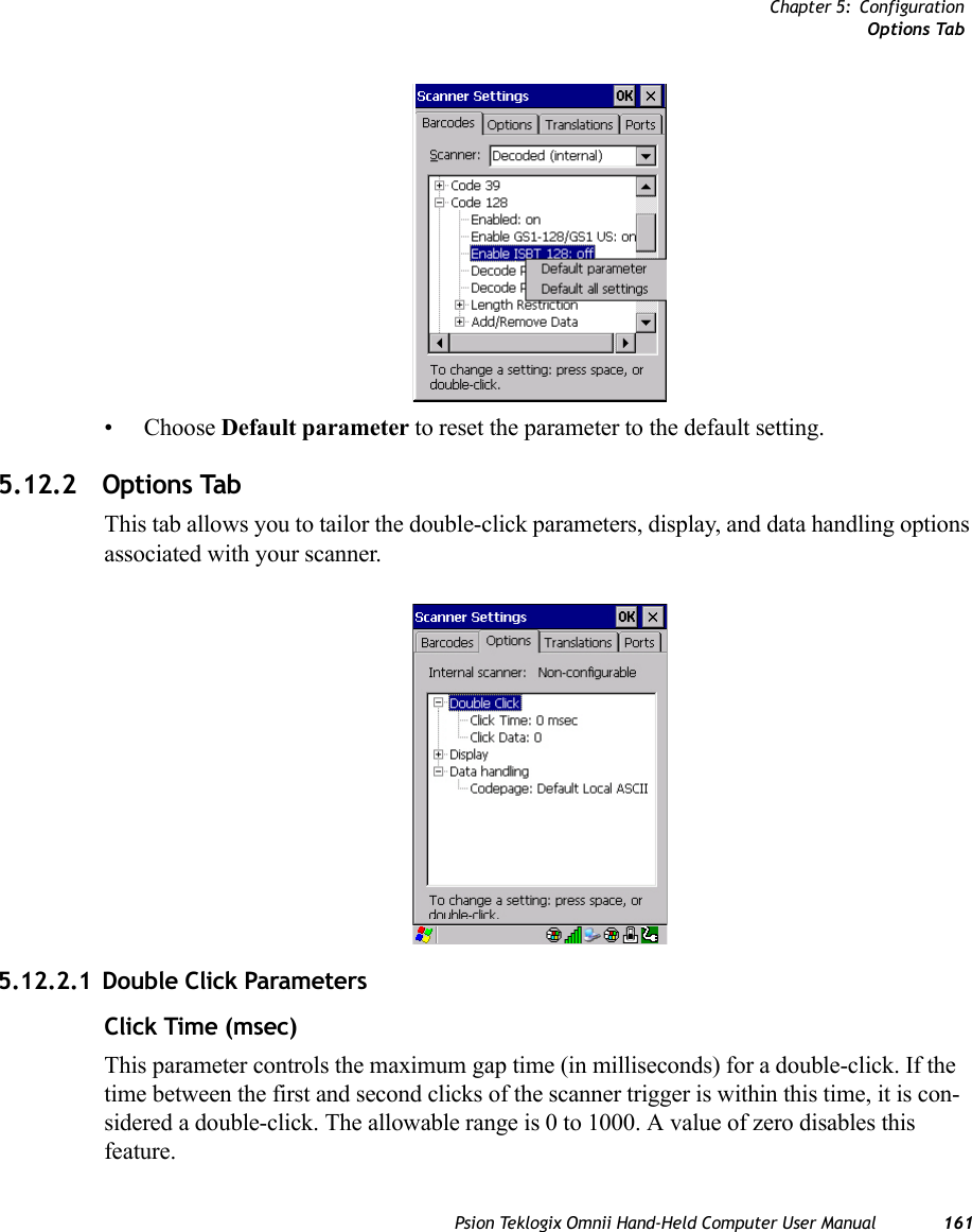 Chapter 5: ConfigurationOptions TabPsion Teklogix Omnii Hand-Held Computer User Manual 161• Choose Default parameter to reset the parameter to the default setting.5.12.2 Options TabThis tab allows you to tailor the double-click parameters, display, and data handling options associated with your scanner.5.12.2.1 Double Click ParametersClick Time (msec)This parameter controls the maximum gap time (in milliseconds) for a double-click. If the time between the first and second clicks of the scanner trigger is within this time, it is con-sidered a double-click. The allowable range is 0 to 1000. A value of zero disables this feature.