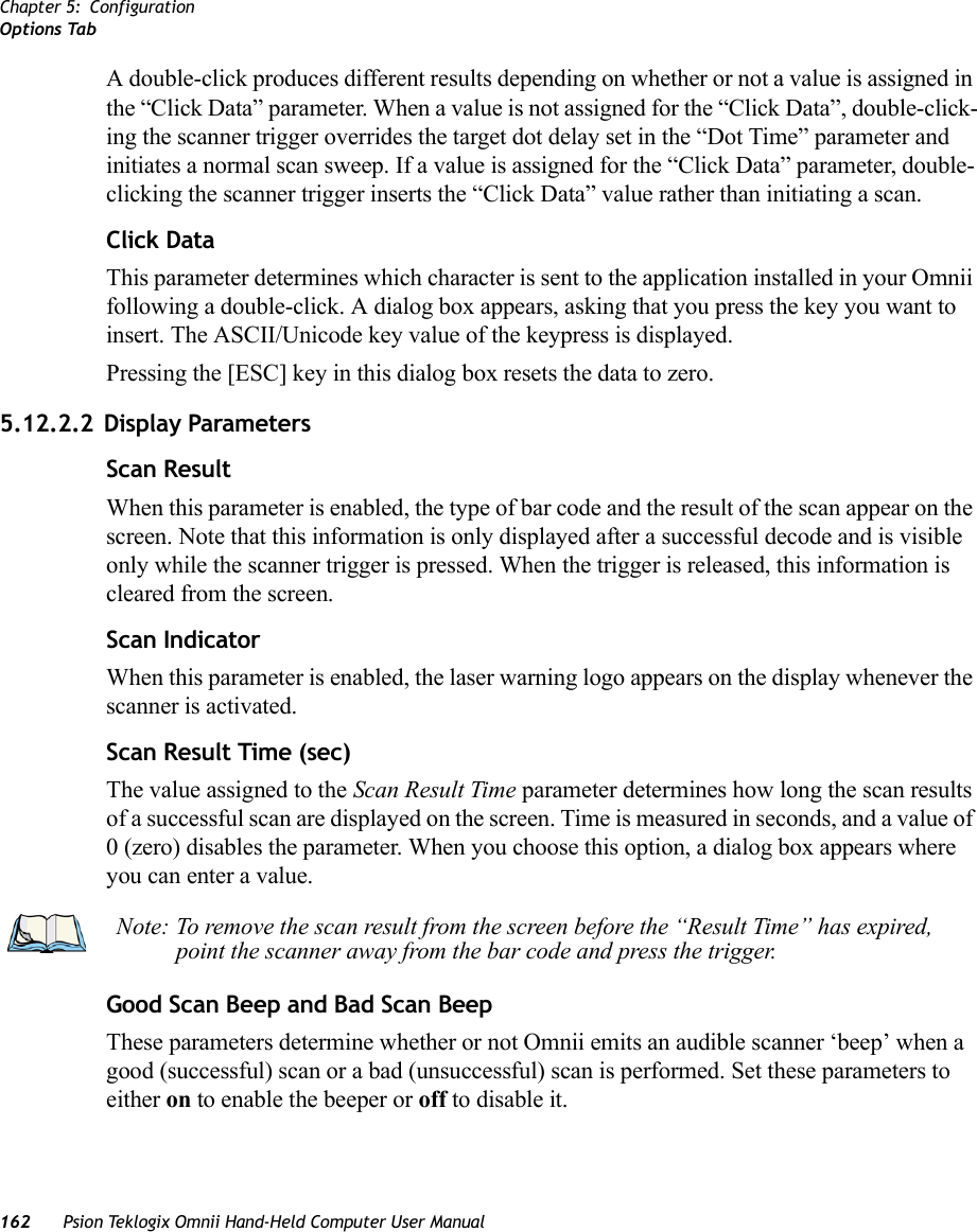 Chapter 5: ConfigurationOptions Tab162 Psion Teklogix Omnii Hand-Held Computer User ManualA double-click produces different results depending on whether or not a value is assigned in the “Click Data” parameter. When a value is not assigned for the “Click Data”, double-click-ing the scanner trigger overrides the target dot delay set in the “Dot Time” parameter and initiates a normal scan sweep. If a value is assigned for the “Click Data” parameter, double-clicking the scanner trigger inserts the “Click Data” value rather than initiating a scan.Click DataThis parameter determines which character is sent to the application installed in your Omnii following a double-click. A dialog box appears, asking that you press the key you want to insert. The ASCII/Unicode key value of the keypress is displayed. Pressing the [ESC] key in this dialog box resets the data to zero.5.12.2.2 Display ParametersScan ResultWhen this parameter is enabled, the type of bar code and the result of the scan appear on the screen. Note that this information is only displayed after a successful decode and is visible only while the scanner trigger is pressed. When the trigger is released, this information is cleared from the screen.Scan IndicatorWhen this parameter is enabled, the laser warning logo appears on the display whenever the scanner is activated.Scan Result Time (sec)The value assigned to the Scan Result Time parameter determines how long the scan results of a successful scan are displayed on the screen. Time is measured in seconds, and a value of 0 (zero) disables the parameter. When you choose this option, a dialog box appears where you can enter a value.Good Scan Beep and Bad Scan Beep These parameters determine whether or not Omnii emits an audible scanner ‘beep’ when a good (successful) scan or a bad (unsuccessful) scan is performed. Set these parameters to either on to enable the beeper or off to disable it.Note: To remove the scan result from the screen before the “Result Time” has expired, point the scanner away from the bar code and press the trigger.