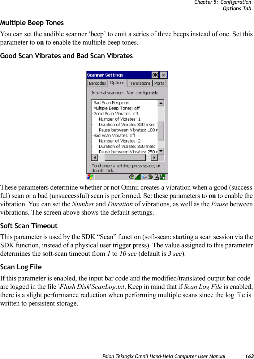 Chapter 5: ConfigurationOptions TabPsion Teklogix Omnii Hand-Held Computer User Manual 163Multiple Beep Tones You can set the audible scanner ‘beep’ to emit a series of three beeps instead of one. Set this parameter to on to enable the multiple beep tones.Good Scan Vibrates and Bad Scan VibratesThese parameters determine whether or not Omnii creates a vibration when a good (success-ful) scan or a bad (unsuccessful) scan is performed. Set these parameters to on to enable the vibration. You can set the Number and Duration of vibrations, as well as the Pause between vibrations. The screen above shows the default settings.Soft Scan TimeoutThis parameter is used by the SDK “Scan” function (soft-scan: starting a scan session via the SDK function, instead of a physical user trigger press). The value assigned to this parameter determines the soft-scan timeout from 1 to 10 sec (default is 3 sec). Scan Log FileIf this parameter is enabled, the input bar code and the modified/translated output bar code are logged in the file \Flash Disk\ScanLog.txt. Keep in mind that if Scan Log File is enabled, there is a slight performance reduction when performing multiple scans since the log file is written to persistent storage.