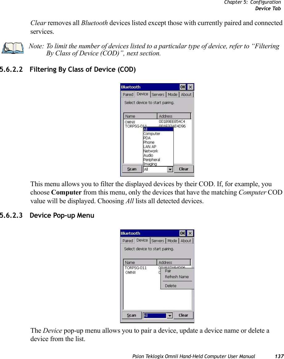 Chapter 5: ConfigurationDevice TabPsion Teklogix Omnii Hand-Held Computer User Manual 137Clear removes all Bluetooth devices listed except those with currently paired and connected services.5.6.2.2 Filtering By Class of Device (COD)This menu allows you to filter the displayed devices by their COD. If, for example, you choose Computer from this menu, only the devices that have the matching Computer COD value will be displayed. Choosing All lists all detected devices.5.6.2.3 Device Pop-up MenuThe Device pop-up menu allows you to pair a device, update a device name or delete a device from the list.Note: To limit the number of devices listed to a particular type of device, refer to “Filtering By Class of Device (COD)”, next section.