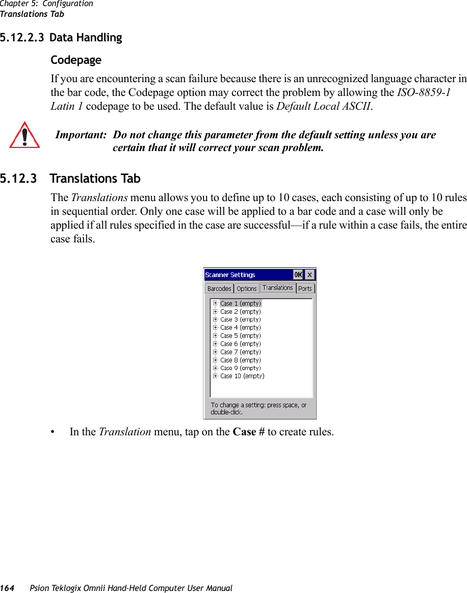 Chapter 5: ConfigurationTranslations Tab164 Psion Teklogix Omnii Hand-Held Computer User Manual5.12.2.3 Data HandlingCodepage If you are encountering a scan failure because there is an unrecognized language character in the bar code, the Codepage option may correct the problem by allowing the ISO-8859-1 Latin 1 codepage to be used. The default value is Default Local ASCII. 5.12.3 Translations TabThe Translations menu allows you to define up to 10 cases, each consisting of up to 10 rules in sequential order. Only one case will be applied to a bar code and a case will only be applied if all rules specified in the case are successful—if a rule within a case fails, the entire case fails.•In the Translation menu, tap on the Case # to create rules.Important: Do not change this parameter from the default setting unless you are certain that it will correct your scan problem.