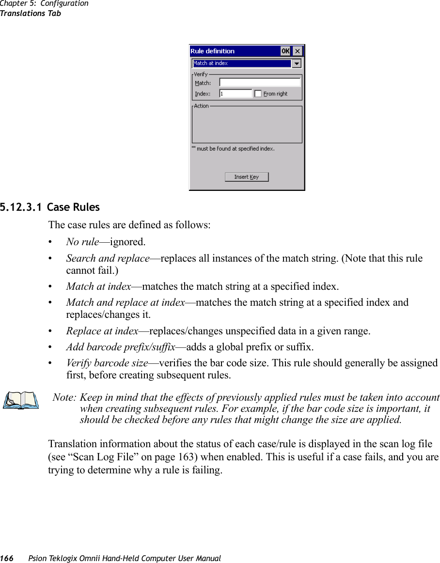 Chapter 5: ConfigurationTranslations Tab166 Psion Teklogix Omnii Hand-Held Computer User Manual5.12.3.1 Case RulesThe case rules are defined as follows:•No rule—ignored.•Search and replace—replaces all instances of the match string. (Note that this rule cannot fail.)•Match at index—matches the match string at a specified index.•Match and replace at index—matches the match string at a specified index and replaces/changes it.•Replace at index—replaces/changes unspecified data in a given range.•Add barcode prefix/suffix—adds a global prefix or suffix.•Verify barcode size—verifies the bar code size. This rule should generally be assigned first, before creating subsequent rules.Translation information about the status of each case/rule is displayed in the scan log file (see “Scan Log File” on page 163) when enabled. This is useful if a case fails, and you are trying to determine why a rule is failing. Note: Keep in mind that the effects of previously applied rules must be taken into account when creating subsequent rules. For example, if the bar code size is important, it should be checked before any rules that might change the size are applied.