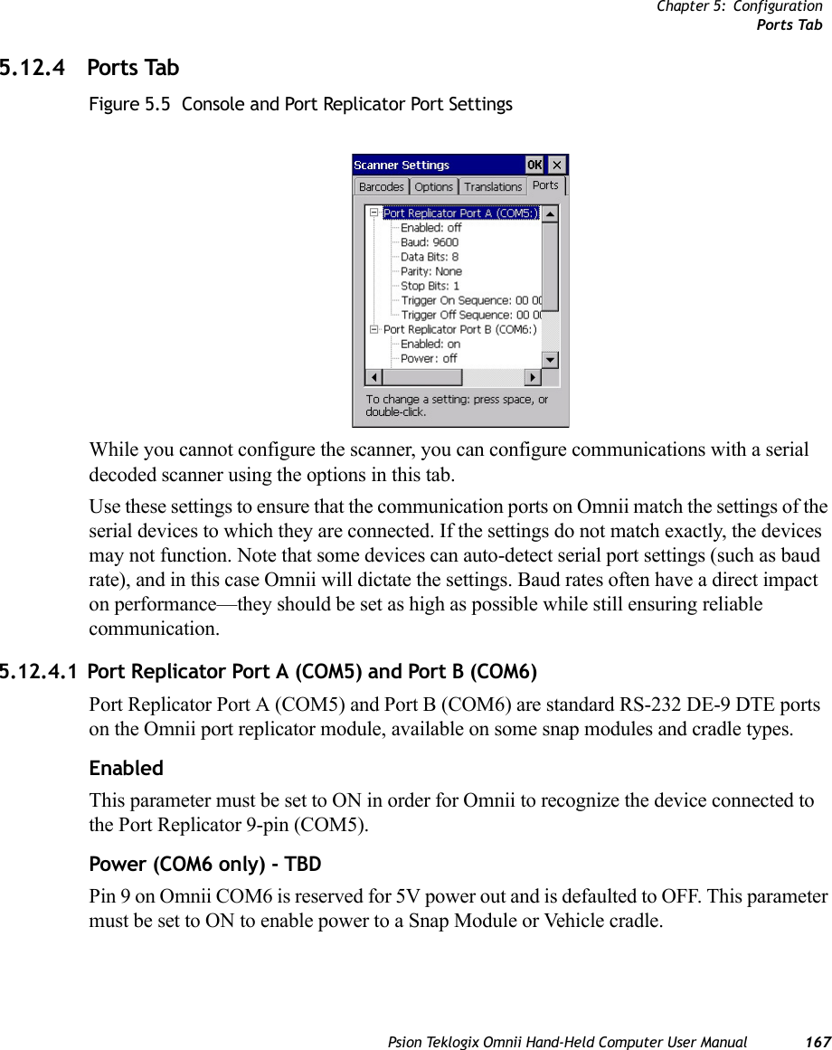 Chapter 5: ConfigurationPorts TabPsion Teklogix Omnii Hand-Held Computer User Manual 1675.12.4 Ports TabFigure 5.5  Console and Port Replicator Port SettingsWhile you cannot configure the scanner, you can configure communications with a serial decoded scanner using the options in this tab.Use these settings to ensure that the communication ports on Omnii match the settings of the serial devices to which they are connected. If the settings do not match exactly, the devices may not function. Note that some devices can auto-detect serial port settings (such as baud rate), and in this case Omnii will dictate the settings. Baud rates often have a direct impact on performance—they should be set as high as possible while still ensuring reliable communication.5.12.4.1 Port Replicator Port A (COM5) and Port B (COM6)Port Replicator Port A (COM5) and Port B (COM6) are standard RS-232 DE-9 DTE ports on the Omnii port replicator module, available on some snap modules and cradle types. EnabledThis parameter must be set to ON in order for Omnii to recognize the device connected to the Port Replicator 9-pin (COM5).Power (COM6 only) - TBDPin 9 on Omnii COM6 is reserved for 5V power out and is defaulted to OFF. This parameter must be set to ON to enable power to a Snap Module or Vehicle cradle. 