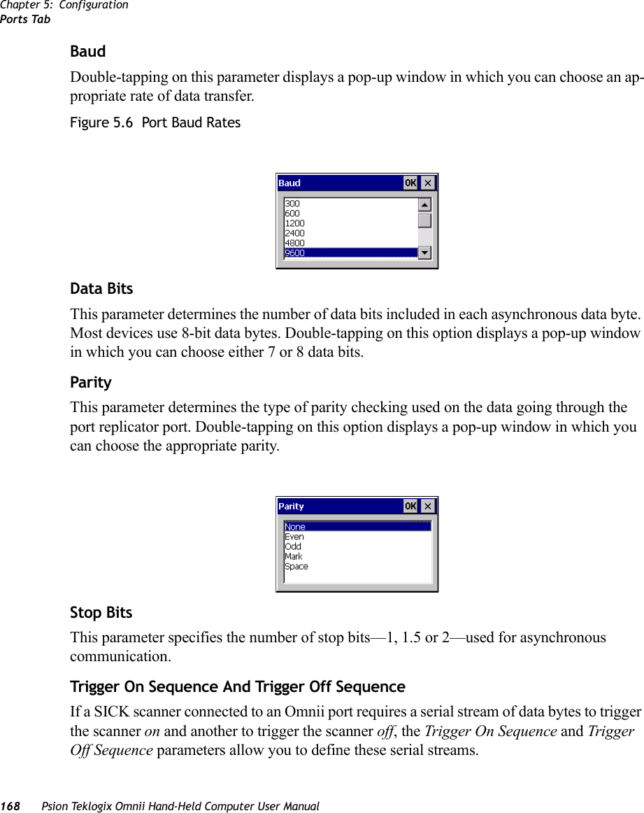 Chapter 5: ConfigurationPorts Tab168 Psion Teklogix Omnii Hand-Held Computer User ManualBaudDouble-tapping on this parameter displays a pop-up window in which you can choose an ap-propriate rate of data transfer.Figure 5.6  Port Baud RatesData BitsThis parameter determines the number of data bits included in each asynchronous data byte. Most devices use 8-bit data bytes. Double-tapping on this option displays a pop-up window in which you can choose either 7 or 8 data bits.ParityThis parameter determines the type of parity checking used on the data going through the port replicator port. Double-tapping on this option displays a pop-up window in which you can choose the appropriate parity.Stop BitsThis parameter specifies the number of stop bits—1, 1.5 or 2—used for asynchronous communication.Trigg er  On Sequence And  Trigger Of f Se quenceIf a SICK scanner connected to an Omnii port requires a serial stream of data bytes to trigger the scanner on and another to trigger the scanner off, the Trigger On Sequence and Trigger Off Sequence parameters allow you to define these serial streams.