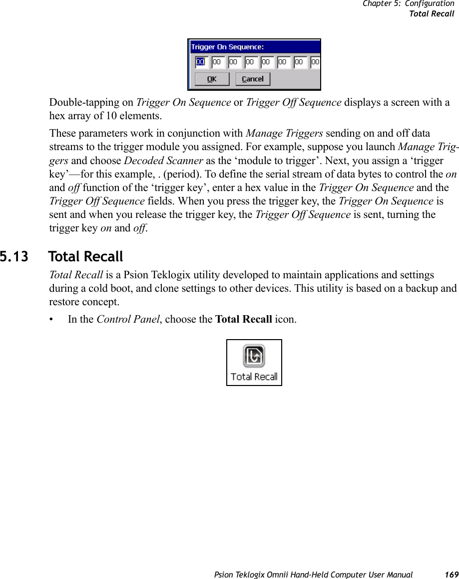 Chapter 5: ConfigurationTotal RecallPsion Teklogix Omnii Hand-Held Computer User Manual 169Double-tapping on Trigger On Sequence or Trigger Off Sequence displays a screen with a hex array of 10 elements.These parameters work in conjunction with Manage Triggers sending on and off data streams to the trigger module you assigned. For example, suppose you launch Manage Trig-gers and choose Decoded Scanner as the ‘module to trigger’. Next, you assign a ‘trigger key’—for this example, . (period). To define the serial stream of data bytes to control the on and off function of the ‘trigger key’, enter a hex value in the Trigger On Sequence and the Trigger Off Sequence fields. When you press the trigger key, the Trigger On Sequence is sent and when you release the trigger key, the Trigger Off Sequence is sent, turning the trigger key on and off.5.13 Total RecallTotal Recall is a Psion Teklogix utility developed to maintain applications and settings during a cold boot, and clone settings to other devices. This utility is based on a backup and restore concept. •In the Control Panel, choose the Total Recall icon.