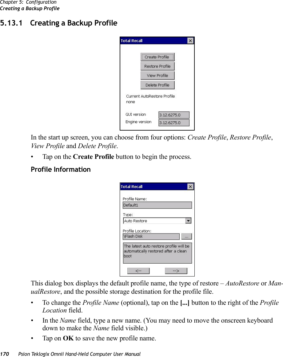 Chapter 5: ConfigurationCreating a Backup Profile170 Psion Teklogix Omnii Hand-Held Computer User Manual5.13.1 Creating a Backup ProfileIn the start up screen, you can choose from four options: Create Profile, Restore Profile, View Profile and Delete Profile.• Tap on the Create Profile button to begin the process.Profile InformationThis dialog box displays the default profile name, the type of restore – AutoRestore or Man-ualRestore, and the possible storage destination for the profile file.• To change the Profile Name (optional), tap on the [...] button to the right of the Profile Location field.•In the Name field, type a new name. (You may need to move the onscreen keyboard down to make the Name field visible.)• Tap on OK to save the new profile name.