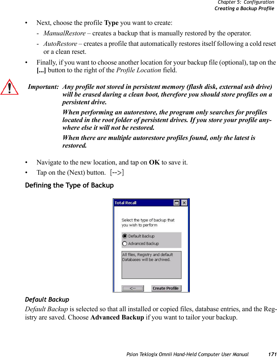 Chapter 5: ConfigurationCreating a Backup ProfilePsion Teklogix Omnii Hand-Held Computer User Manual 171• Next, choose the profile Type you want to create:-ManualRestore – creates a backup that is manually restored by the operator.-AutoRestore – creates a profile that automatically restores itself following a cold reset or a clean reset.• Finally, if you want to choose another location for your backup file (optional), tap on the [...] button to the right of the Profile Location field.• Navigate to the new location, and tap on OK to save it.• Tap on the (Next) button.   Defining the Type of BackupDefault BackupDefault Backup is selected so that all installed or copied files, database entries, and the Reg-istry are saved. Choose Advanced Backup if you want to tailor your backup.Important: Any profile not stored in persistent memory (flash disk, external usb drive) will be erased during a clean boot, therefore you should store profiles on a persistent drive. When performing an autorestore, the program only searches for profiles located in the root folder of persistent drives. If you store your profile any-where else it will not be restored. When there are multiple autorestore profiles found, only the latest is restored. 