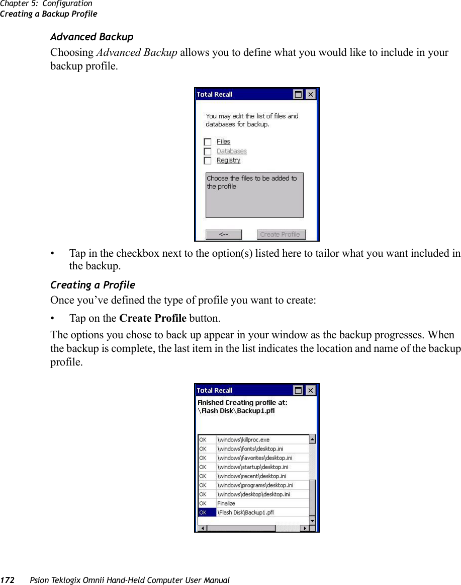 Chapter 5: ConfigurationCreating a Backup Profile172 Psion Teklogix Omnii Hand-Held Computer User ManualAdvanced BackupChoosing Advanced Backup allows you to define what you would like to include in your backup profile. • Tap in the checkbox next to the option(s) listed here to tailor what you want included in the backup.Creating a ProfileOnce you’ve defined the type of profile you want to create:• Tap on the Create Profile button.The options you chose to back up appear in your window as the backup progresses. When the backup is complete, the last item in the list indicates the location and name of the backup profile.