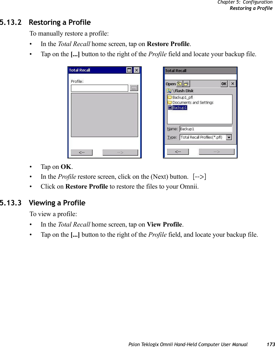 Chapter 5: ConfigurationRestoring a ProfilePsion Teklogix Omnii Hand-Held Computer User Manual 1735.13.2 Restoring a ProfileTo manually restore a profile:•In the Total Recall home screen, tap on Restore Profile. • Tap on the [...] button to the right of the Profile field and locate your backup file.• Tap on OK.•In the Profile restore screen, click on the (Next) button. •Click on Restore Profile to restore the files to your Omnii.5.13.3 Viewing a ProfileTo view a profile:•In the Total Recall home screen, tap on View Profile. • Tap on the [...] button to the right of the Profile field, and locate your backup file.