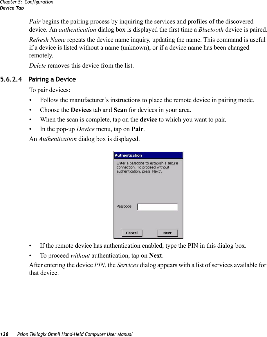 Chapter 5: ConfigurationDevice Tab138 Psion Teklogix Omnii Hand-Held Computer User ManualPair begins the pairing process by inquiring the services and profiles of the discovered device. An authentication dialog box is displayed the first time a Bluetooth device is paired.Refresh Name repeats the device name inquiry, updating the name. This command is useful if a device is listed without a name (unknown), or if a device name has been changed remotely. Delete removes this device from the list.5.6.2.4 Pairing a DeviceTo pair devices:• Follow the manufacturer’s instructions to place the remote device in pairing mode.• Choose the Devices tab and Scan for devices in your area.• When the scan is complete, tap on the device to which you want to pair.• In the pop-up Device menu, tap on Pair.An Authentication dialog box is displayed.• If the remote device has authentication enabled, type the PIN in this dialog box.• To proceed without authentication, tap on Next.After entering the device PIN, the Services dialog appears with a list of services available for that device.