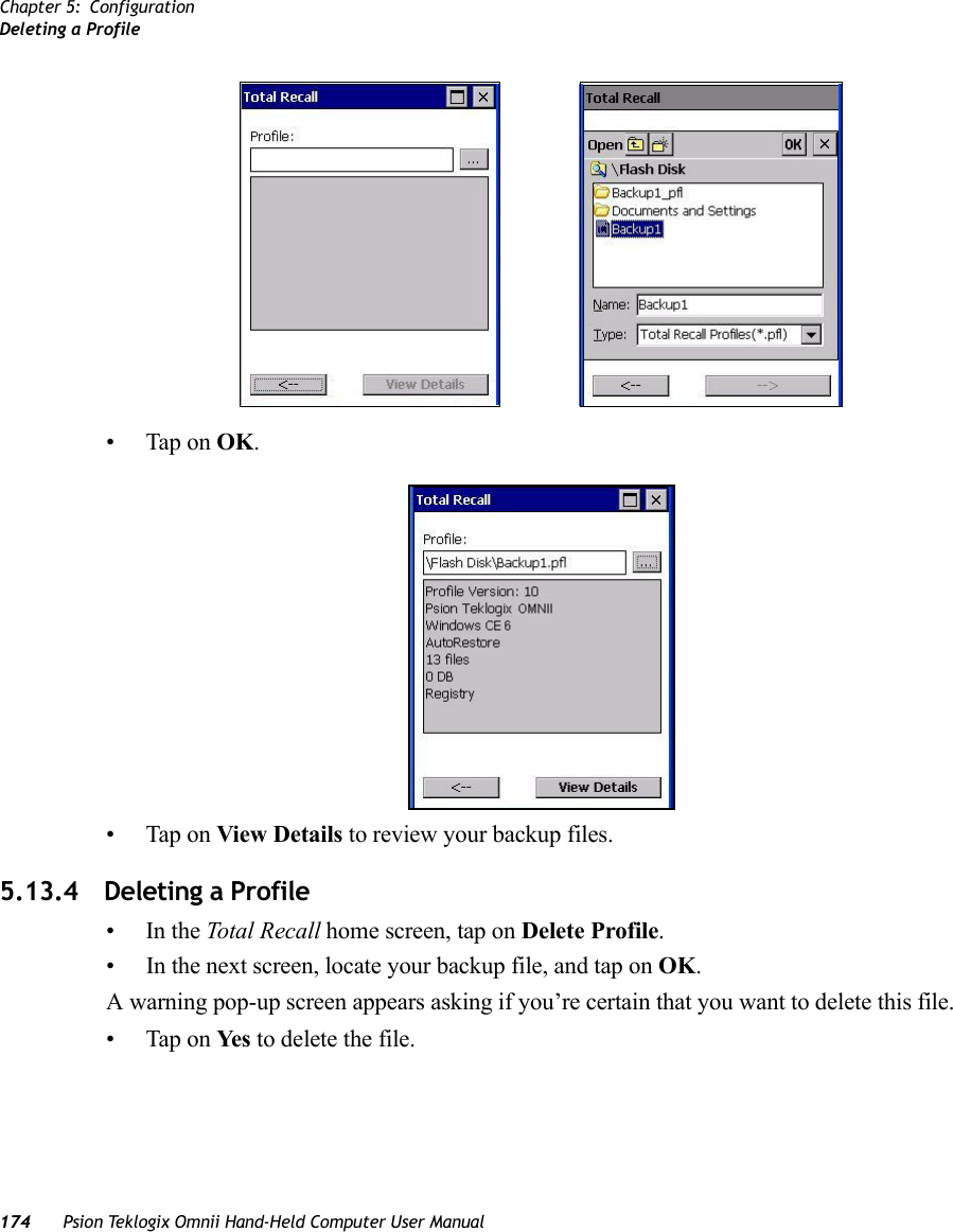 Chapter 5: ConfigurationDeleting a Profile174 Psion Teklogix Omnii Hand-Held Computer User Manual• Tap on OK.• Tap on View Details to review your backup files.5.13.4 Deleting a Profile•In the Total Recall home screen, tap on Delete Profile.• In the next screen, locate your backup file, and tap on OK.A warning pop-up screen appears asking if you’re certain that you want to delete this file.• Tap on Ye s  to delete the file.